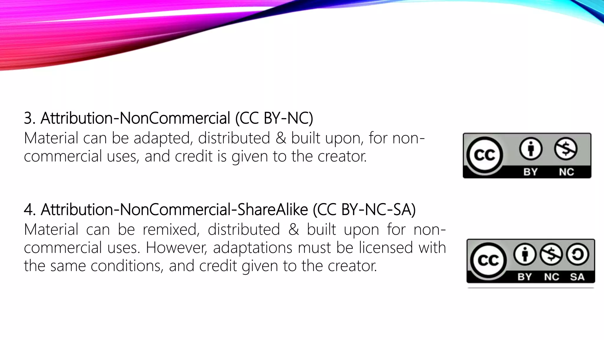 3. Attribution-NonCommercial (CC BY-NC)
Material can be adapted, distributed & built upon, for non-
commercial uses, and credit is given to the creator.
4. Attribution-NonCommercial-ShareAlike (CC BY-NC-SA)
Material can be remixed, distributed & built upon for non-
commercial uses. However, adaptations must be licensed with
the same conditions, and credit given to the creator.
 