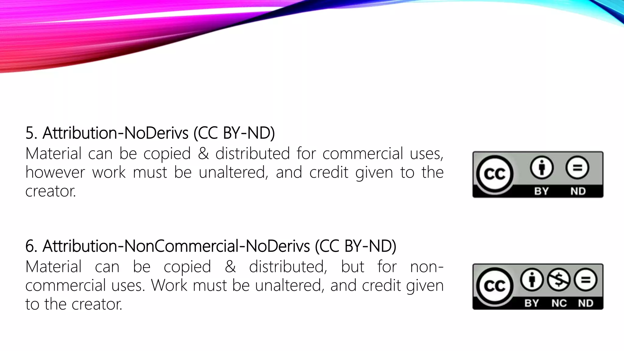 5. Attribution-NoDerivs (CC BY-ND)
Material can be copied & distributed for commercial uses,
however work must be unaltered, and credit given to the
creator.
6. Attribution-NonCommercial-NoDerivs (CC BY-ND)
Material can be copied & distributed, but for non-
commercial uses. Work must be unaltered, and credit given
to the creator.
 