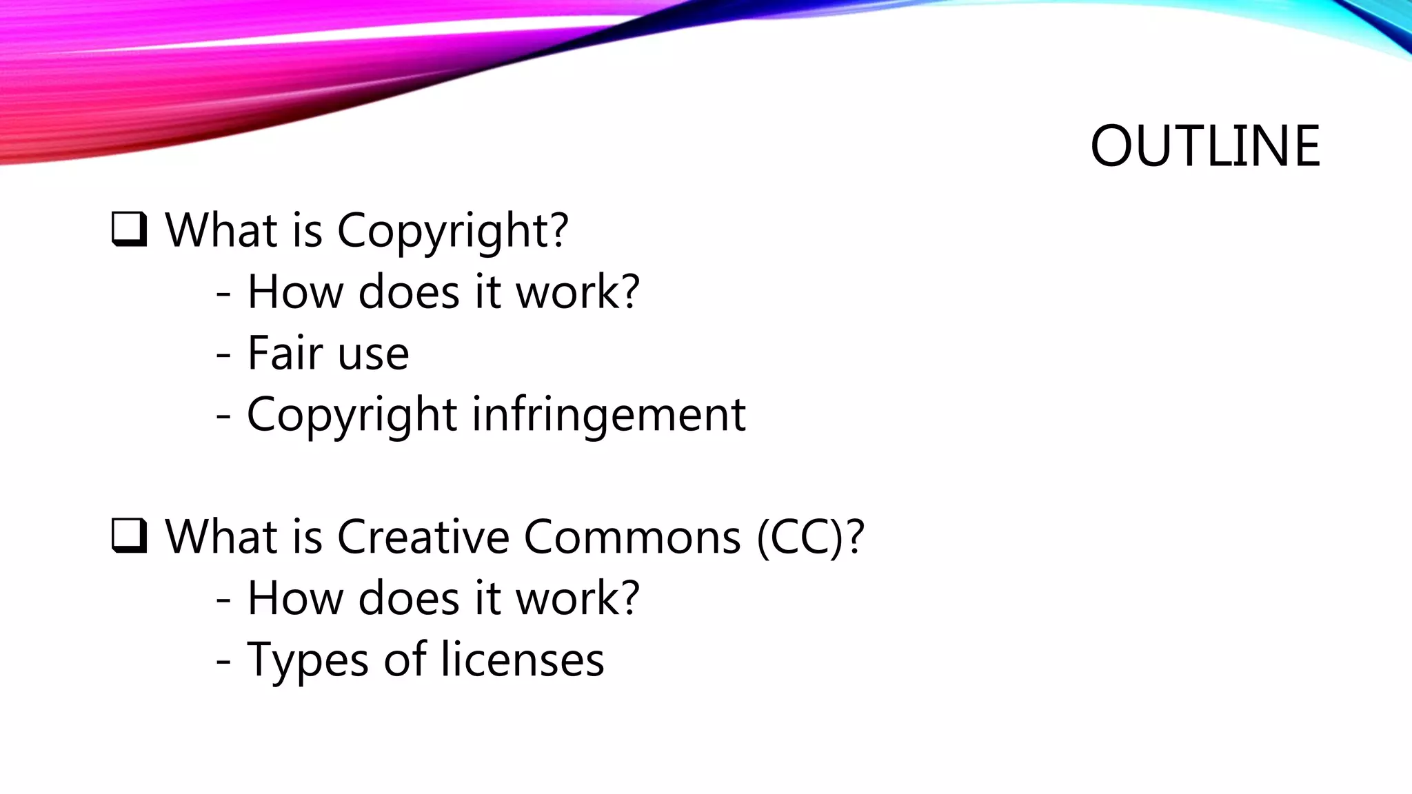 OUTLINE
 What is Copyright?
- How does it work?
- Fair use
- Copyright infringement
 What is Creative Commons (CC)?
- How does it work?
- Types of licenses
 