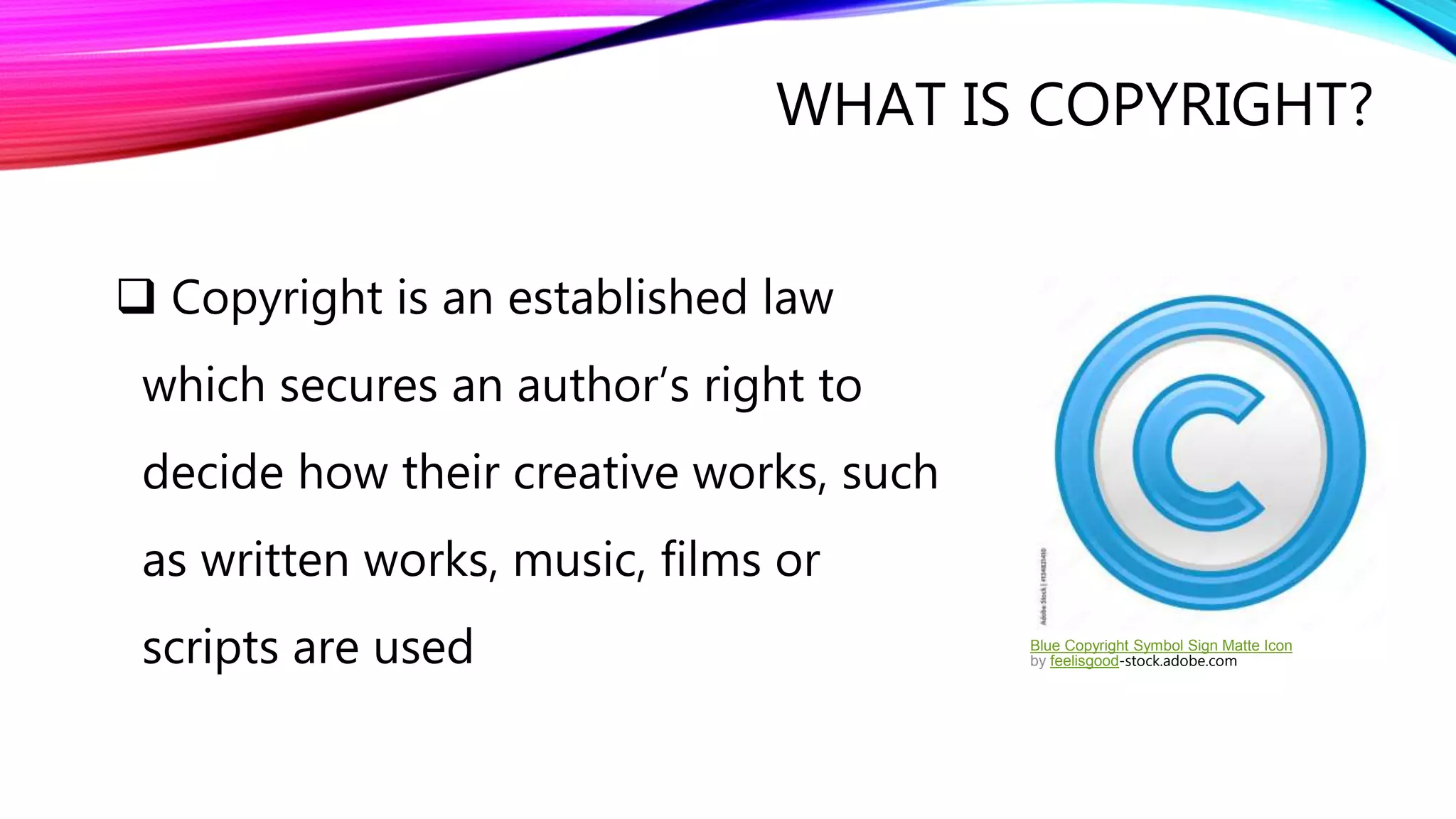 WHAT IS COPYRIGHT?
 Copyright is an established law
which secures an author’s right to
decide how their creative works, such
as written works, music, films or
scripts are used Blue Copyright Symbol Sign Matte Icon
by feelisgood-stock.adobe.com
 