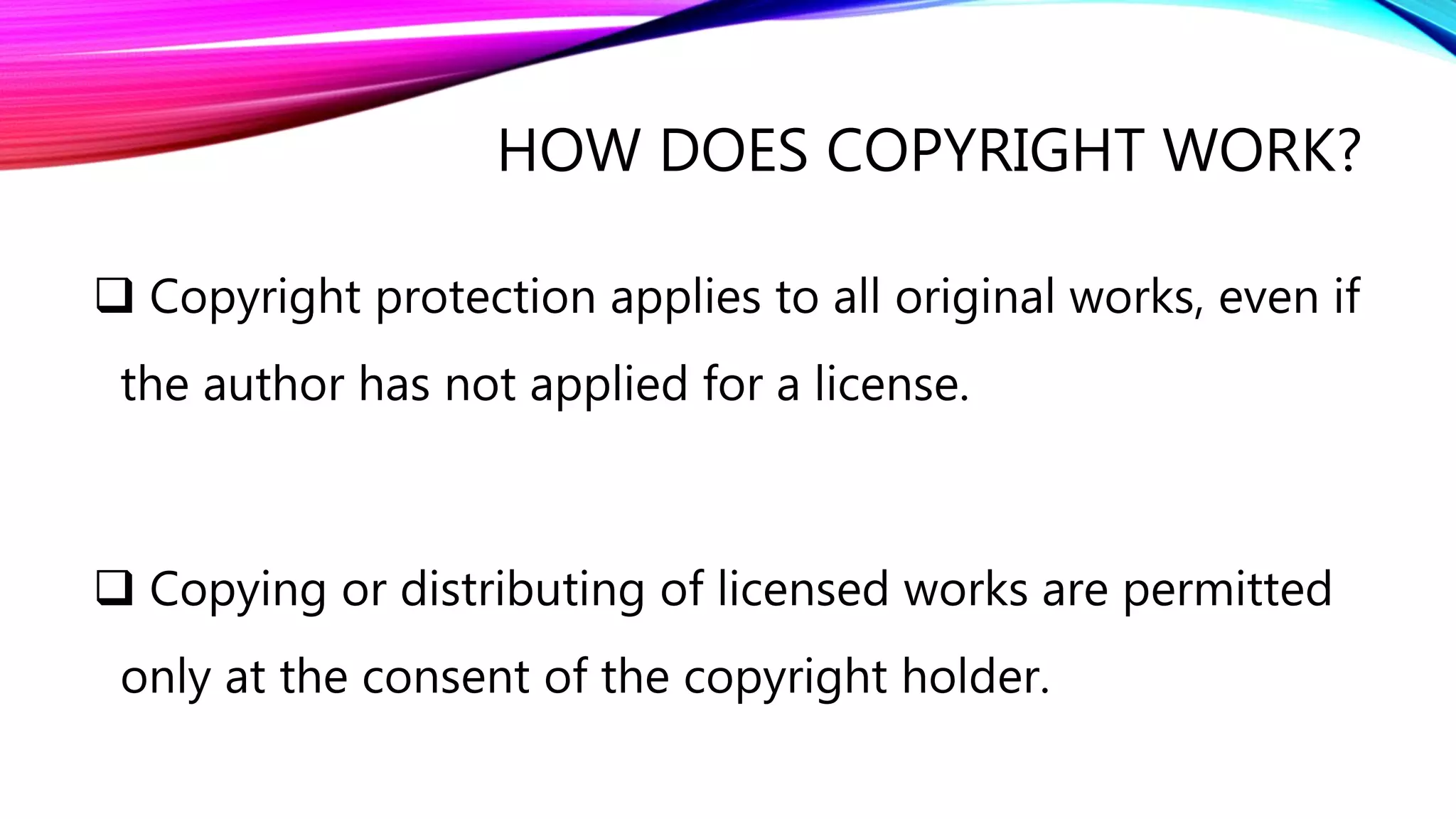 HOW DOES COPYRIGHT WORK?
 Copyright protection applies to all original works, even if
the author has not applied for a license.
 Copying or distributing of licensed works are permitted
only at the consent of the copyright holder.
 