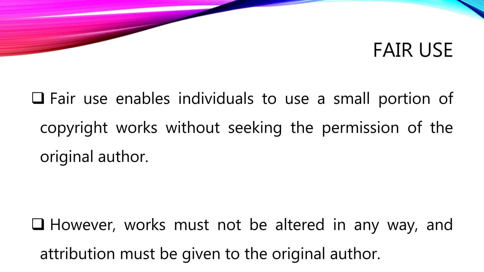FAIR USE
 Fair use enables individuals to use a small portion of
copyright works without seeking the permission of the
original author.
 However, works must not be altered in any way, and
attribution must be given to the original author.
 