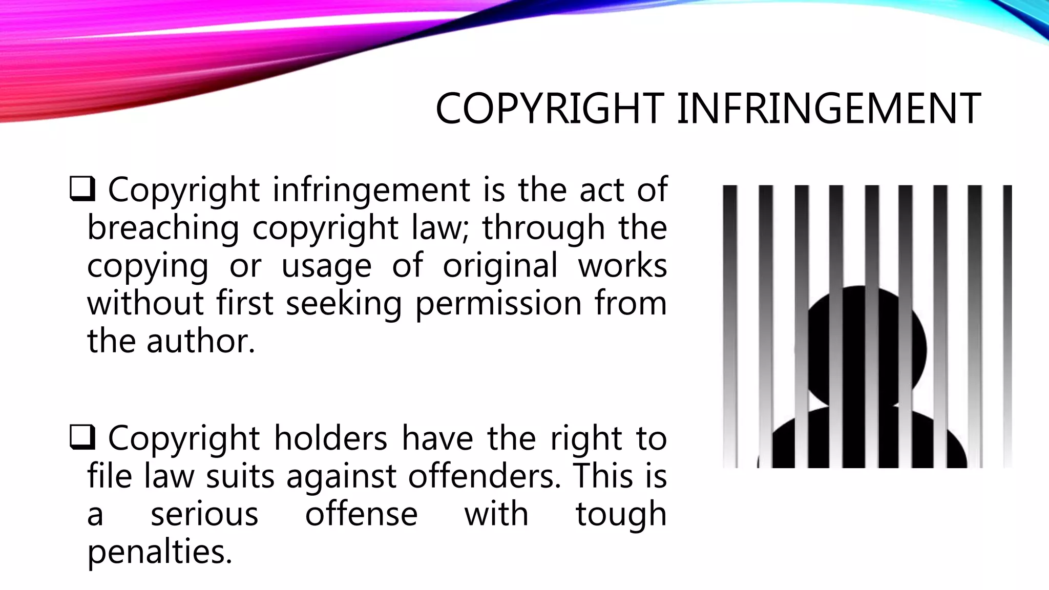 COPYRIGHT INFRINGEMENT
 Copyright infringement is the act of
breaching copyright law; through the
copying or usage of original works
without first seeking permission from
the author.
 Copyright holders have the right to
file law suits against offenders. This is
a serious offense with tough
penalties.
 