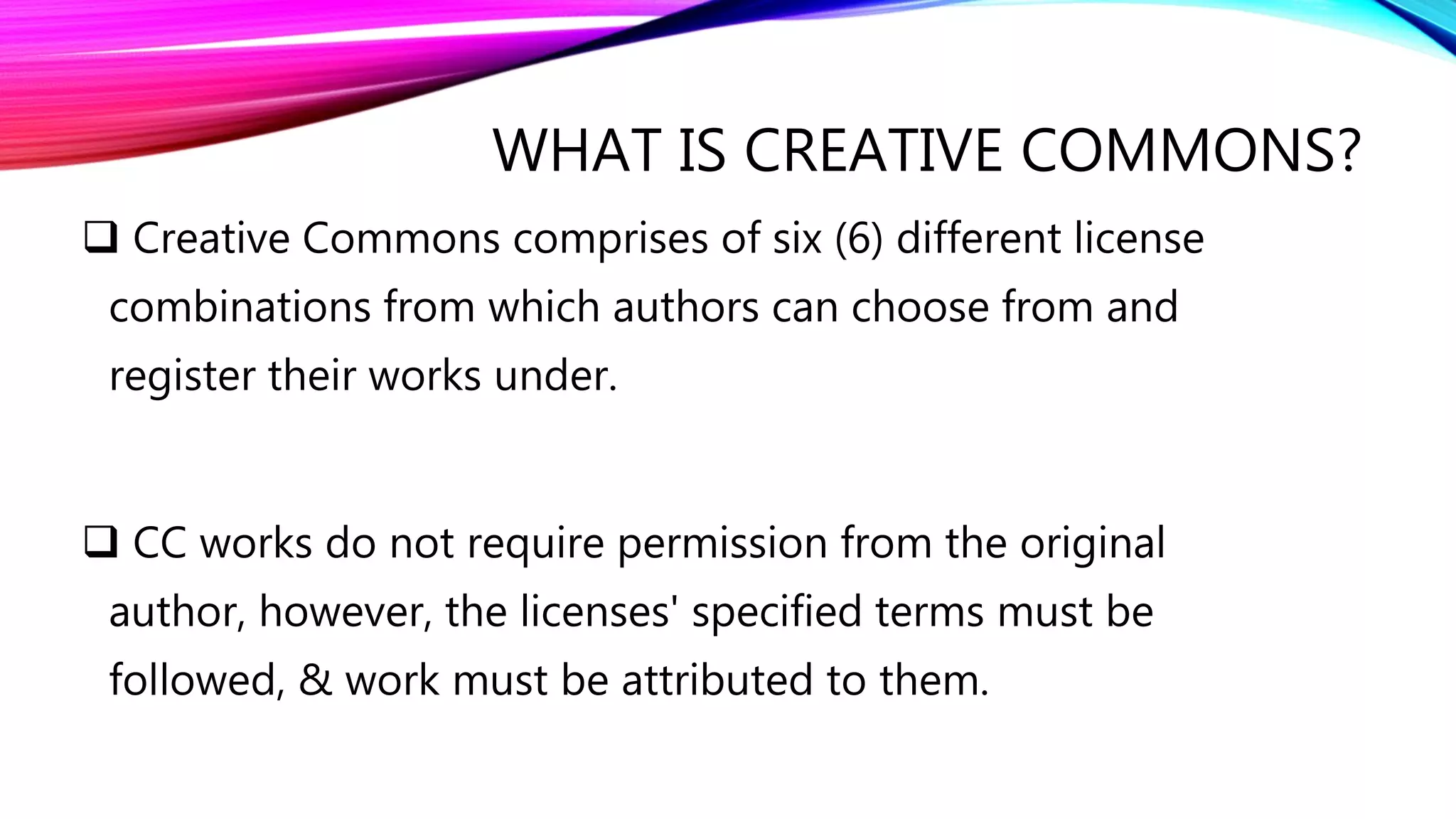 WHAT IS CREATIVE COMMONS?
 Creative Commons comprises of six (6) different license
combinations from which authors can choose from and
register their works under.
 CC works do not require permission from the original
author, however, the licenses' specified terms must be
followed, & work must be attributed to them.
 