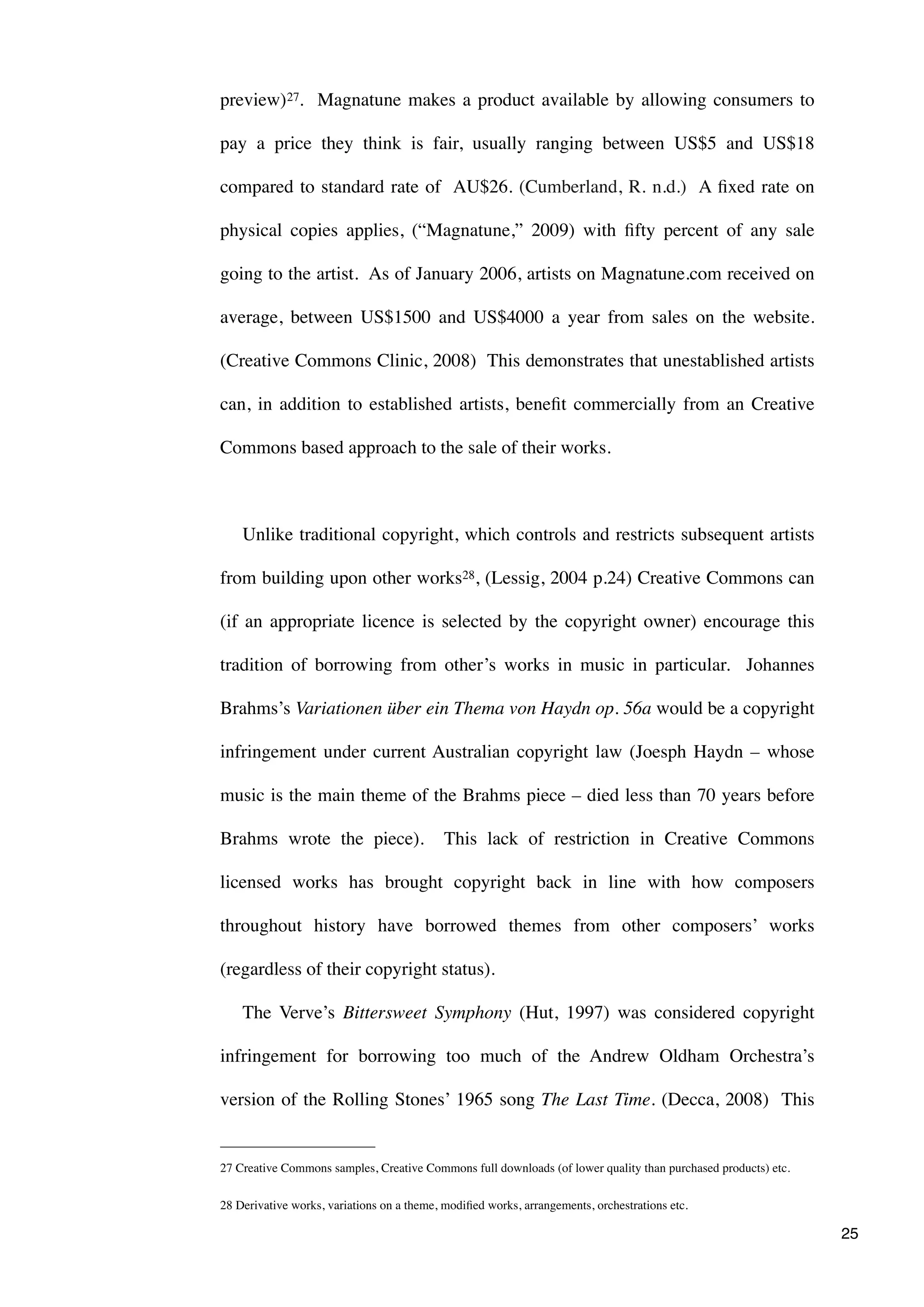preview)27. Magnatune makes a product available by allowing consumers to

pay a price they think is fair, usually ranging between US$5 and US$18

compared to standard rate of AU$26. (Cumberland, R. n.d.) A ﬁxed rate on

physical copies applies, (“Magnatune,” 2009) with ﬁfty percent of any sale

going to the artist. As of January 2006, artists on Magnatune.com received on

average, between US$1500 and US$4000 a year from sales on the website.

(Creative Commons Clinic, 2008) This demonstrates that unestablished artists

can, in addition to established artists, beneﬁt commercially from an Creative

Commons based approach to the sale of their works.



    Unlike traditional copyright, which controls and restricts subsequent artists

from building upon other works28, (Lessig, 2004 p.24) Creative Commons can

(if an appropriate licence is selected by the copyright owner) encourage this

tradition of borrowing from other’s works in music in particular. Johannes

Brahms’s Variationen über ein Thema von Haydn op. 56a would be a copyright

infringement under current Australian copyright law (Joesph Haydn – whose

music is the main theme of the Brahms piece – died less than 70 years before

Brahms wrote the piece).                    This lack of restriction in Creative Commons

licensed works has brought copyright back in line with how composers

throughout history have borrowed themes from other composers’ works

(regardless of their copyright status).

    The Verve’s Bittersweet Symphony (Hut, 1997) was considered copyright

infringement for borrowing too much of the Andrew Oldham Orchestra’s

version of the Rolling Stones’ 1965 song The Last Time. (Decca, 2008) This


27 Creative Commons samples, Creative Commons full downloads (of lower quality than purchased products) etc.


28 Derivative works, variations on a theme, modiﬁed works, arrangements, orchestrations etc.

                                                                                                               25
 