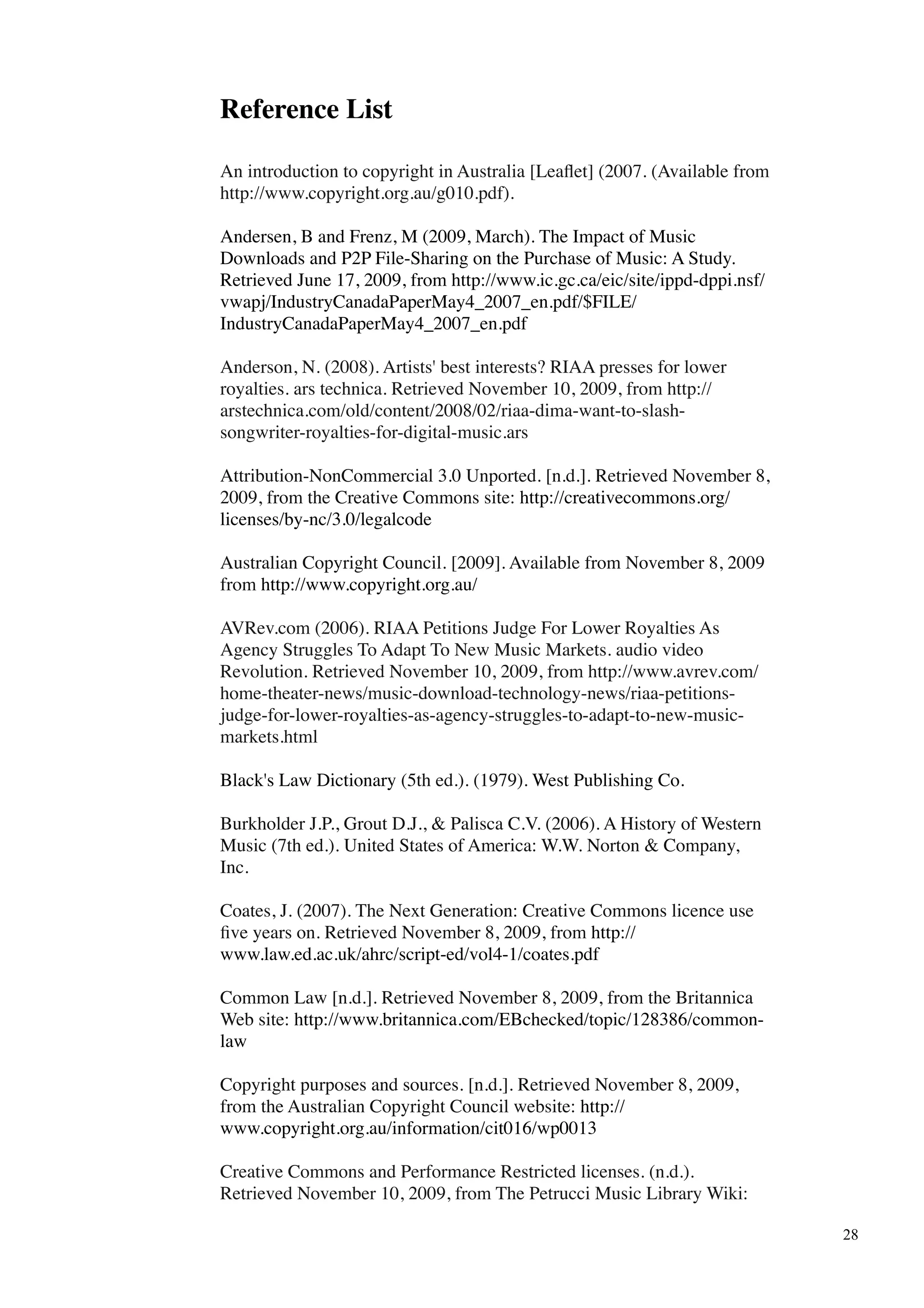 Reference List

An introduction to copyright in Australia [Leaﬂet] (2007. (Available from
http://www.copyright.org.au/g010.pdf).

Andersen, B and Frenz, M (2009, March). The Impact of Music
Downloads and P2P File-Sharing on the Purchase of Music: A Study.
Retrieved June 17, 2009, from http://www.ic.gc.ca/eic/site/ippd-dppi.nsf/
vwapj/IndustryCanadaPaperMay4_2007_en.pdf/$FILE/
IndustryCanadaPaperMay4_2007_en.pdf

Anderson, N. (2008). Artists' best interests? RIAA presses for lower
royalties. ars technica. Retrieved November 10, 2009, from http://
arstechnica.com/old/content/2008/02/riaa-dima-want-to-slash-
songwriter-royalties-for-digital-music.ars

Attribution-NonCommercial 3.0 Unported. [n.d.]. Retrieved November 8,
2009, from the Creative Commons site: http://creativecommons.org/
licenses/by-nc/3.0/legalcode

Australian Copyright Council. [2009]. Available from November 8, 2009
from http://www.copyright.org.au/

AVRev.com (2006). RIAA Petitions Judge For Lower Royalties As
Agency Struggles To Adapt To New Music Markets. audio video
Revolution. Retrieved November 10, 2009, from http://www.avrev.com/
home-theater-news/music-download-technology-news/riaa-petitions-
judge-for-lower-royalties-as-agency-struggles-to-adapt-to-new-music-
markets.html

Black's Law Dictionary (5th ed.). (1979). West Publishing Co.

Burkholder J.P., Grout D.J., & Palisca C.V. (2006). A History of Western
Music (7th ed.). United States of America: W.W. Norton & Company,
Inc.

Coates, J. (2007). The Next Generation: Creative Commons licence use
ﬁve years on. Retrieved November 8, 2009, from http://
www.law.ed.ac.uk/ahrc/script-ed/vol4-1/coates.pdf

Common Law [n.d.]. Retrieved November 8, 2009, from the Britannica
Web site: http://www.britannica.com/EBchecked/topic/128386/common-
law

Copyright purposes and sources. [n.d.]. Retrieved November 8, 2009,
from the Australian Copyright Council website: http://
www.copyright.org.au/information/cit016/wp0013

Creative Commons and Performance Restricted licenses. (n.d.).
Retrieved November 10, 2009, from The Petrucci Music Library Wiki:

                                                                            28
 