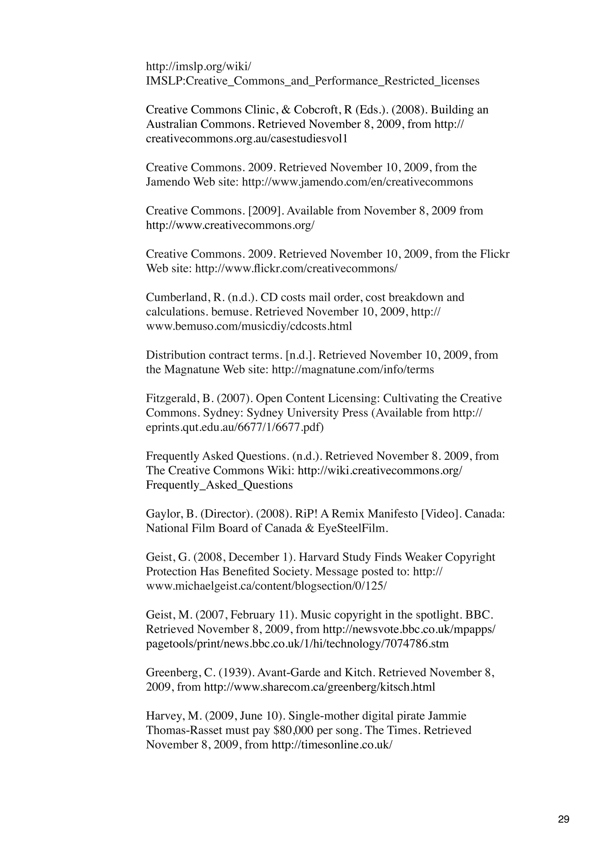 http://imslp.org/wiki/
IMSLP:Creative_Commons_and_Performance_Restricted_licenses

Creative Commons Clinic, & Cobcroft, R (Eds.). (2008). Building an
Australian Commons. Retrieved November 8, 2009, from http://
creativecommons.org.au/casestudiesvol1

Creative Commons. 2009. Retrieved November 10, 2009, from the
Jamendo Web site: http://www.jamendo.com/en/creativecommons

Creative Commons. [2009]. Available from November 8, 2009 from
http://www.creativecommons.org/

Creative Commons. 2009. Retrieved November 10, 2009, from the Flickr
Web site: http://www.ﬂickr.com/creativecommons/

Cumberland, R. (n.d.). CD costs mail order, cost breakdown and
calculations. bemuse. Retrieved November 10, 2009, http://
www.bemuso.com/musicdiy/cdcosts.html

Distribution contract terms. [n.d.]. Retrieved November 10, 2009, from
the Magnatune Web site: http://magnatune.com/info/terms

Fitzgerald, B. (2007). Open Content Licensing: Cultivating the Creative
Commons. Sydney: Sydney University Press (Available from http://
eprints.qut.edu.au/6677/1/6677.pdf)

Frequently Asked Questions. (n.d.). Retrieved November 8. 2009, from
The Creative Commons Wiki: http://wiki.creativecommons.org/
Frequently_Asked_Questions

Gaylor, B. (Director). (2008). RiP! A Remix Manifesto [Video]. Canada:
National Film Board of Canada & EyeSteelFilm.

Geist, G. (2008, December 1). Harvard Study Finds Weaker Copyright
Protection Has Beneﬁted Society. Message posted to: http://
www.michaelgeist.ca/content/blogsection/0/125/

Geist, M. (2007, February 11). Music copyright in the spotlight. BBC.
Retrieved November 8, 2009, from http://newsvote.bbc.co.uk/mpapps/
pagetools/print/news.bbc.co.uk/1/hi/technology/7074786.stm

Greenberg, C. (1939). Avant-Garde and Kitch. Retrieved November 8,
2009, from http://www.sharecom.ca/greenberg/kitsch.html

Harvey, M. (2009, June 10). Single-mother digital pirate Jammie
Thomas-Rasset must pay $80,000 per song. The Times. Retrieved
November 8, 2009, from http://timesonline.co.uk/




                                                                          29
 