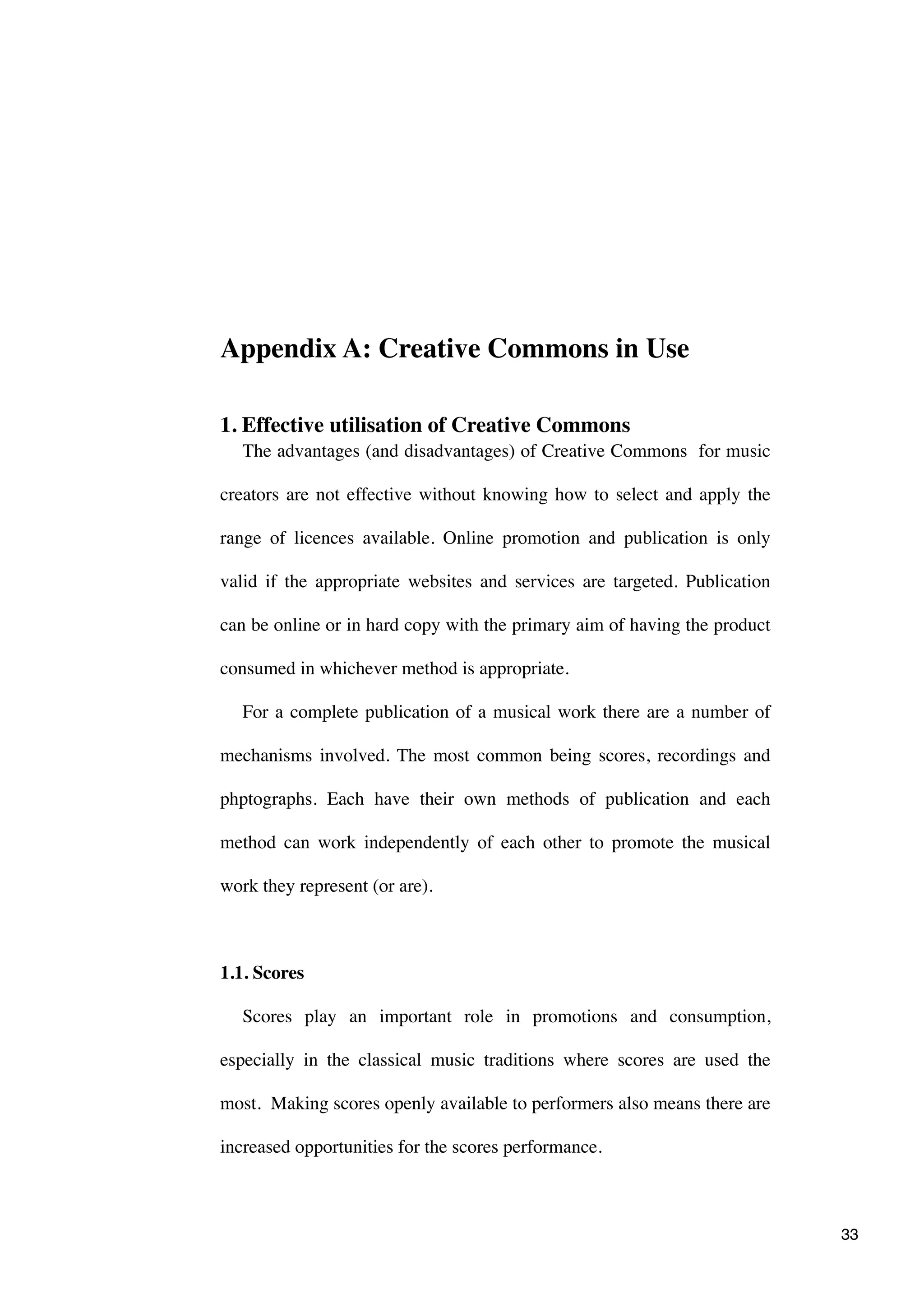 Appendix A: Creative Commons in Use

1. Effective utilisation of Creative Commons
   The advantages (and disadvantages) of Creative Commons for music

creators are not effective without knowing how to select and apply the

range of licences available. Online promotion and publication is only

valid if the appropriate websites and services are targeted. Publication

can be online or in hard copy with the primary aim of having the product

consumed in whichever method is appropriate.

   For a complete publication of a musical work there are a number of

mechanisms involved. The most common being scores, recordings and

phptographs. Each have their own methods of publication and each

method can work independently of each other to promote the musical

work they represent (or are).



1.1. Scores

   Scores play an important role in promotions and consumption,

especially in the classical music traditions where scores are used the

most. Making scores openly available to performers also means there are

increased opportunities for the scores performance.



                                                                           33
 