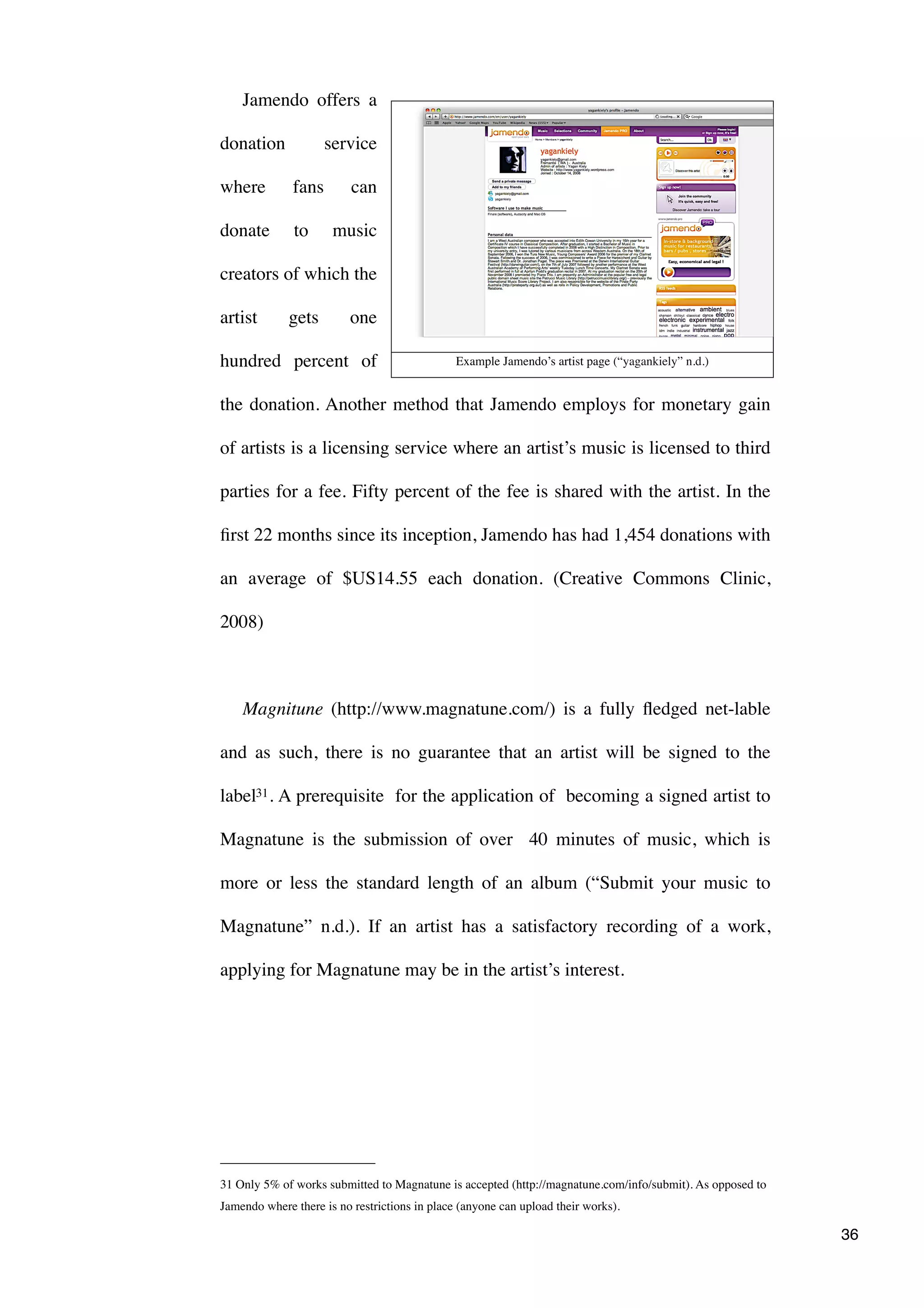 Jamendo offers a

donation             service

where         fans        can

donate        to      music

creators of which the

artist       gets         one

hundred percent of                             Example Jamendo’s artist page (“yagankiely” n.d.)


the donation. Another method that Jamendo employs for monetary gain

of artists is a licensing service where an artist’s music is licensed to third

parties for a fee. Fifty percent of the fee is shared with the artist. In the

ﬁrst 22 months since its inception, Jamendo has had 1,454 donations with

an average of $US14.55 each donation. (Creative Commons Clinic,

2008)



    Magnitune (http://www.magnatune.com/) is a fully ﬂedged net-lable

and as such, there is no guarantee that an artist will be signed to the

label31 . A prerequisite for the application of becoming a signed artist to

Magnatune is the submission of over 40 minutes of music, which is

more or less the standard length of an album (“Submit your music to

Magnatune” n.d.). If an artist has a satisfactory recording of a work,

applying for Magnatune may be in the artist’s interest.




31 Only 5% of works submitted to Magnatune is accepted (http://magnatune.com/info/submit). As opposed to
Jamendo where there is no restrictions in place (anyone can upload their works).

                                                                                                           36
 