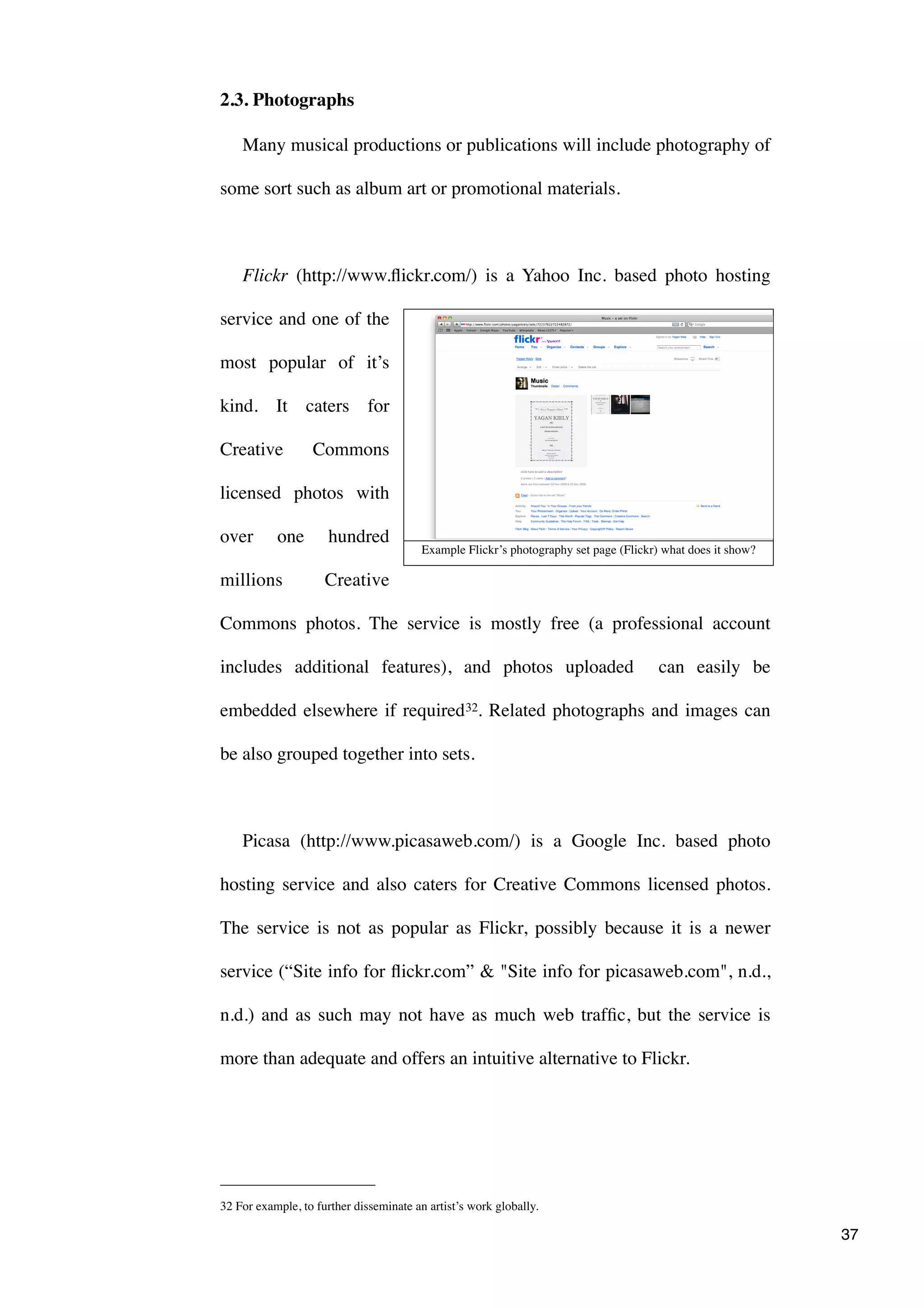 2.3. Photographs

    Many musical productions or publications will include photography of

some sort such as album art or promotional materials.



    Flickr (http://www.ﬂickr.com/) is a Yahoo Inc. based photo hosting

service and one of the

most popular of it’s

kind. It caters for

Creative          Commons

licensed photos with

over       one        hundred
                                         Example Flickr’s photography set page (Flickr) what does it show?

millions             Creative

Commons photos. The service is mostly free (a professional account

includes additional features), and photos uploaded                                     can easily be

embedded elsewhere if required 32. Related photographs and images can

be also grouped together into sets.



    Picasa (http://www.picasaweb.com/) is a Google Inc. based photo

hosting service and also caters for Creative Commons licensed photos.

The service is not as popular as Flickr, possibly because it is a newer

service (“Site info for ﬂickr.com” & "Site info for picasaweb.com", n.d.,

n.d.) and as such may not have as much web trafﬁc, but the service is

more than adequate and offers an intuitive alternative to Flickr.




32 For example, to further disseminate an artist’s work globally.

                                                                                                             37
 