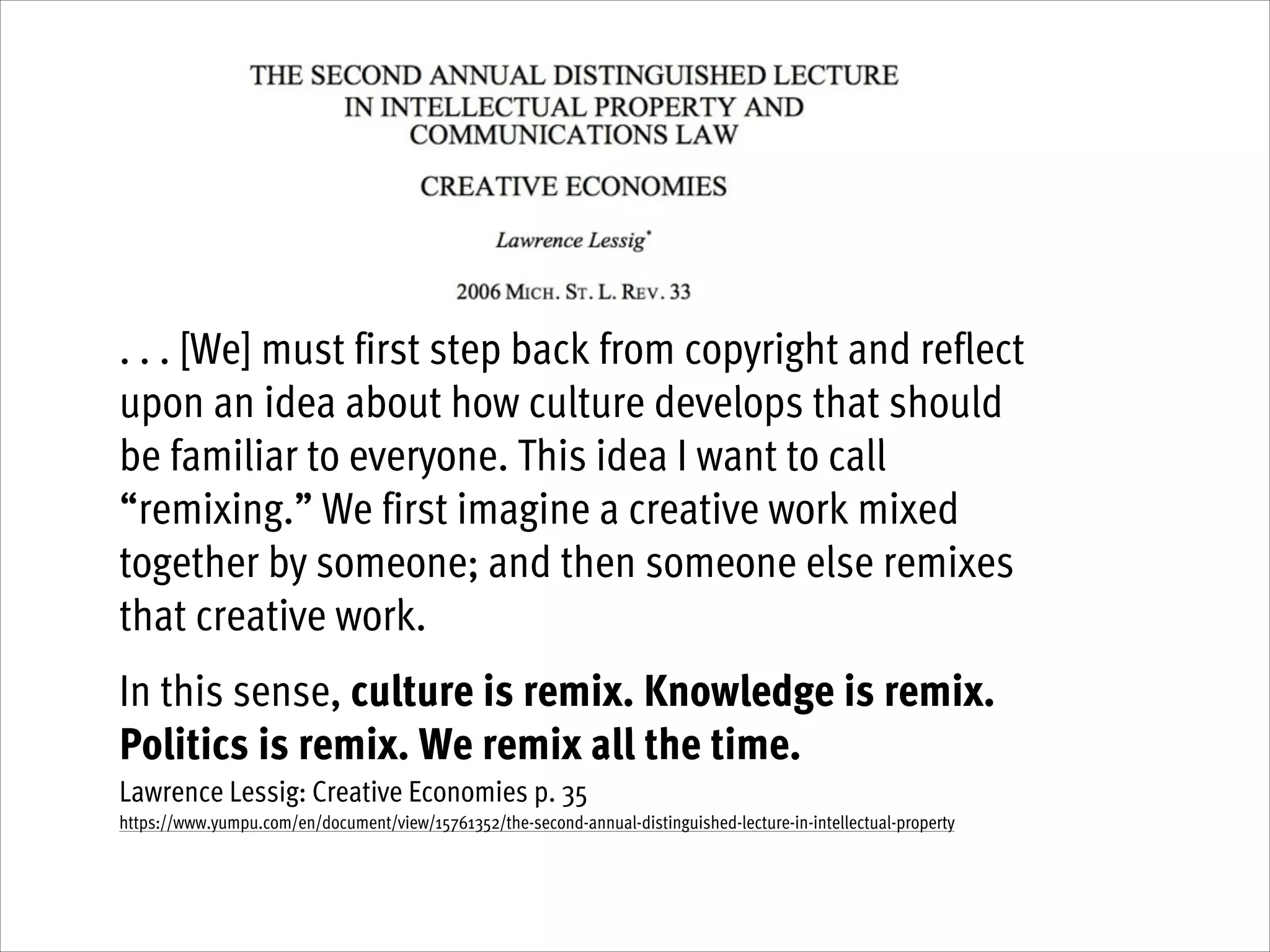 !

. . . [We] must first step back from copyright and reflect
upon an idea about how culture develops that should
be familiar to everyone. This idea I want to call
“remixing.” We first imagine a creative work mixed
together by someone; and then someone else remixes
that creative work.
!

In this sense, culture is remix. Knowledge is remix.
Politics is remix. We remix all the time.  
Lawrence Lessig: Creative Economies p. 35
https://www.yumpu.com/en/document/view/15761352/the-second-annual-distinguished-lecture-in-intellectual-property

 