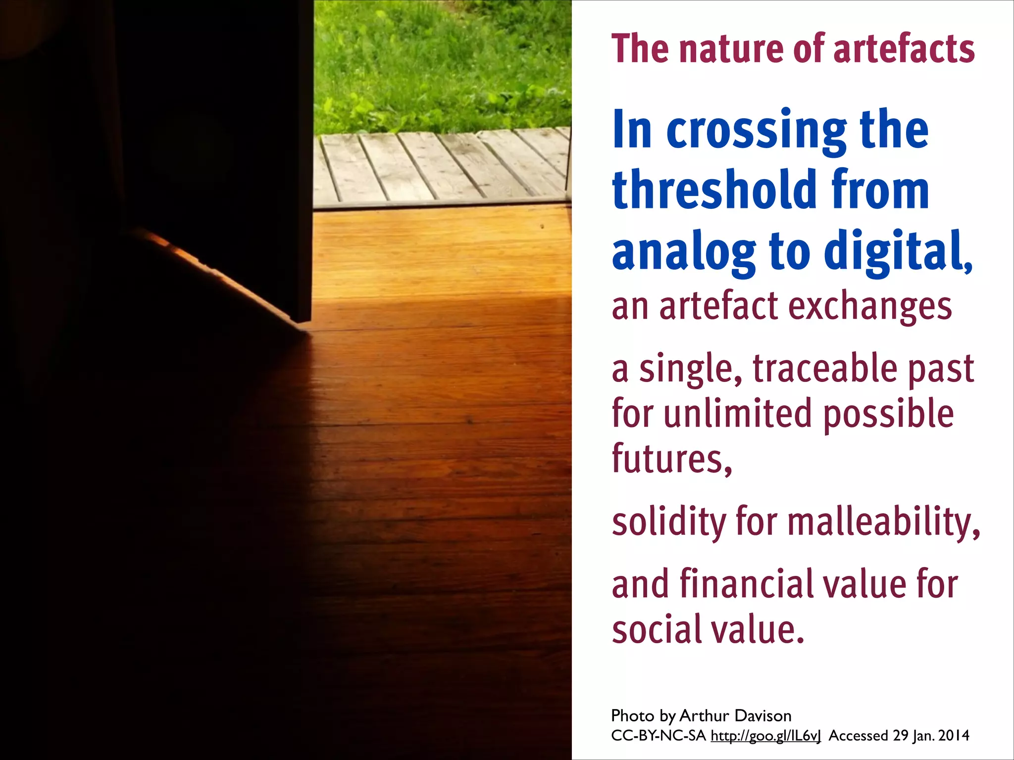 The nature of artefacts
!

In crossing the
threshold from
analog to digital,  
an artefact exchanges
!

a single, traceable past
for unlimited possible
futures,
!

solidity for malleability,
!

and financial value for
social value.
Photo by Arthur Davison 	

CC-BY-NC-SA http://goo.gl/lL6vJ Accessed 29 Jan. 2014	


 