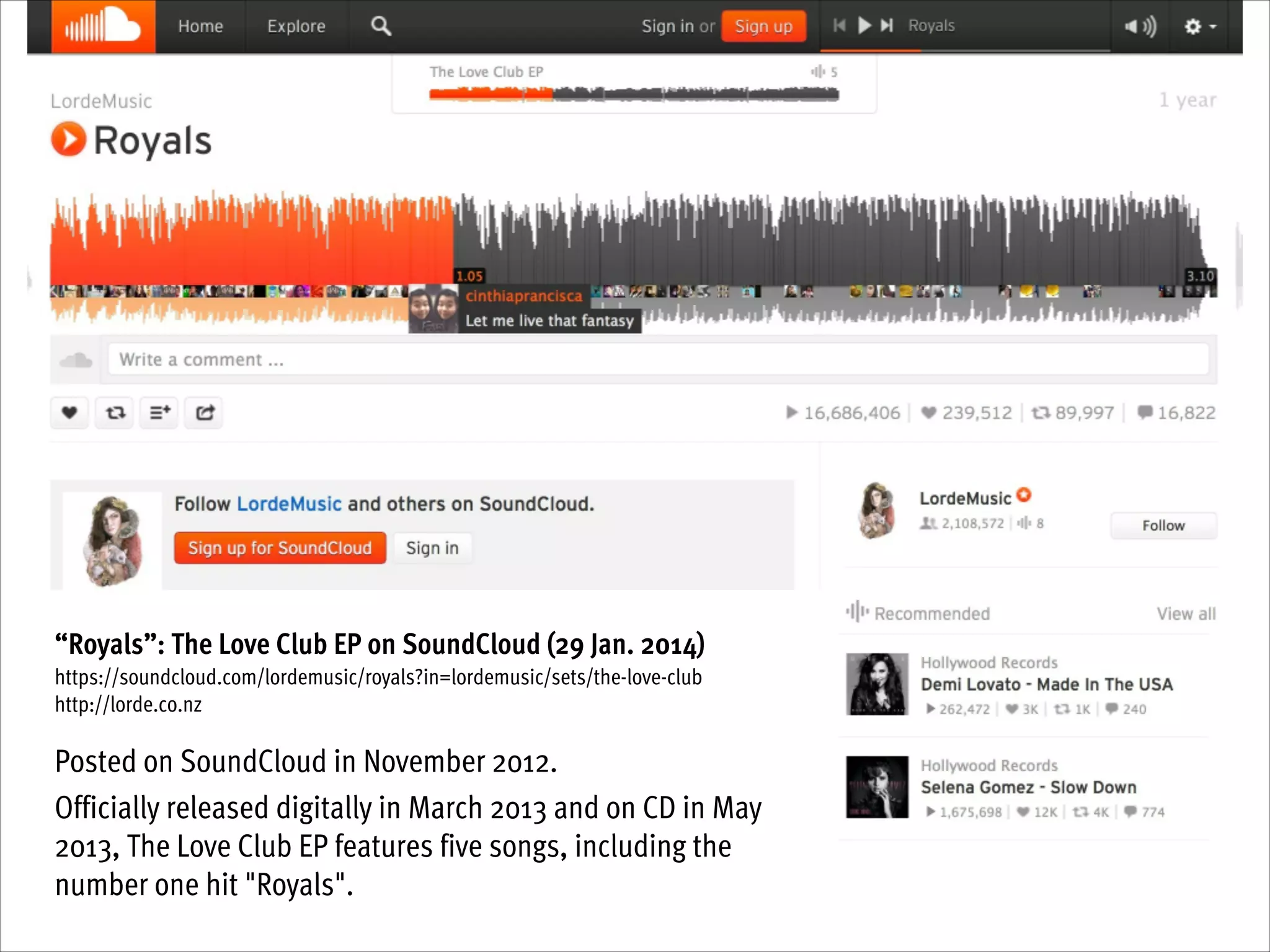 !
“Royals”: The Love Club EP on SoundCloud (29 Jan. 2014)
https://soundcloud.com/lordemusic/royals?in=lordemusic/sets/the-love-club
http://lorde.co.nz

!
Posted on SoundCloud in November 2012.
Officially released digitally in March 2013 and on CD in May
2013, The Love Club EP features five songs, including the
number one hit "Royals".

 