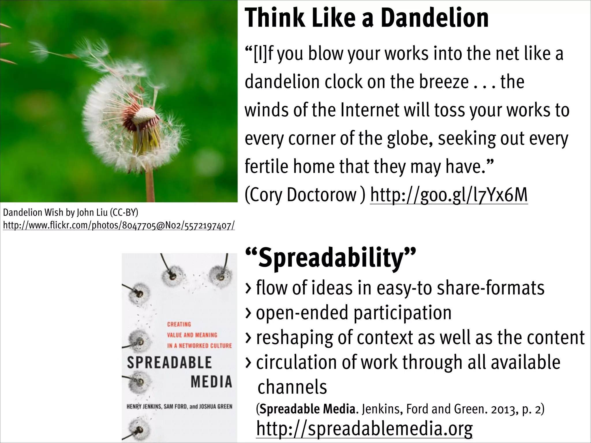 Think Like a Dandelion
“[I]f you blow your works into the net like a
dandelion clock on the breeze . . . the
winds of the Internet will toss your works to
every corner of the globe, seeking out every
fertile home that they may have.”
(Cory Doctorow ) http://goo.gl/l7Yx6M
Dandelion Wish by John Liu (CC-BY)
http://www.flickr.com/photos/8047705@N02/5572197407/

“Spreadability”
> flow of ideas in easy-to share-formats
> open-ended participation
> reshaping of context as well as the content
> circulation of work through all available  
channels
(Spreadable Media. Jenkins, Ford and Green. 2013, p. 2)

http://spreadablemedia.org

 