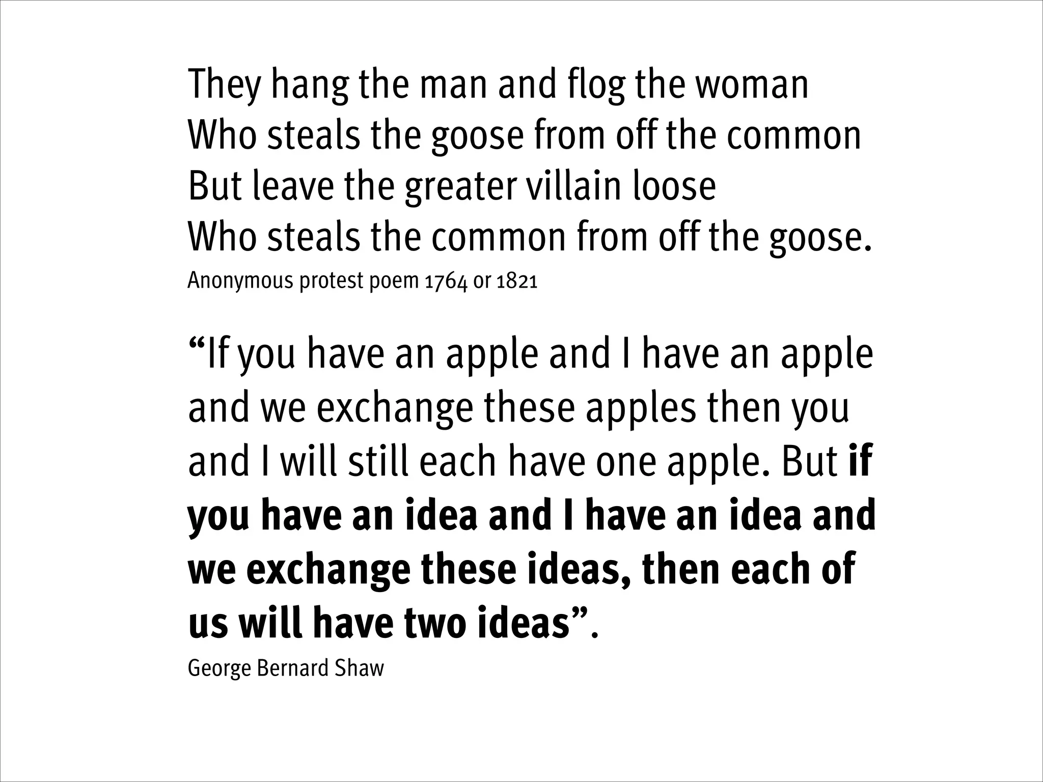 They hang the man and flog the woman
Who steals the goose from off the common
But leave the greater villain loose
Who steals the common from off the goose.
Anonymous protest poem 1764 or 1821
!

“If you have an apple and I have an apple
and we exchange these apples then you
and I will still each have one apple. But if
you have an idea and I have an idea and
we exchange these ideas, then each of
us will have two ideas”.
George Bernard Shaw

!
!

 