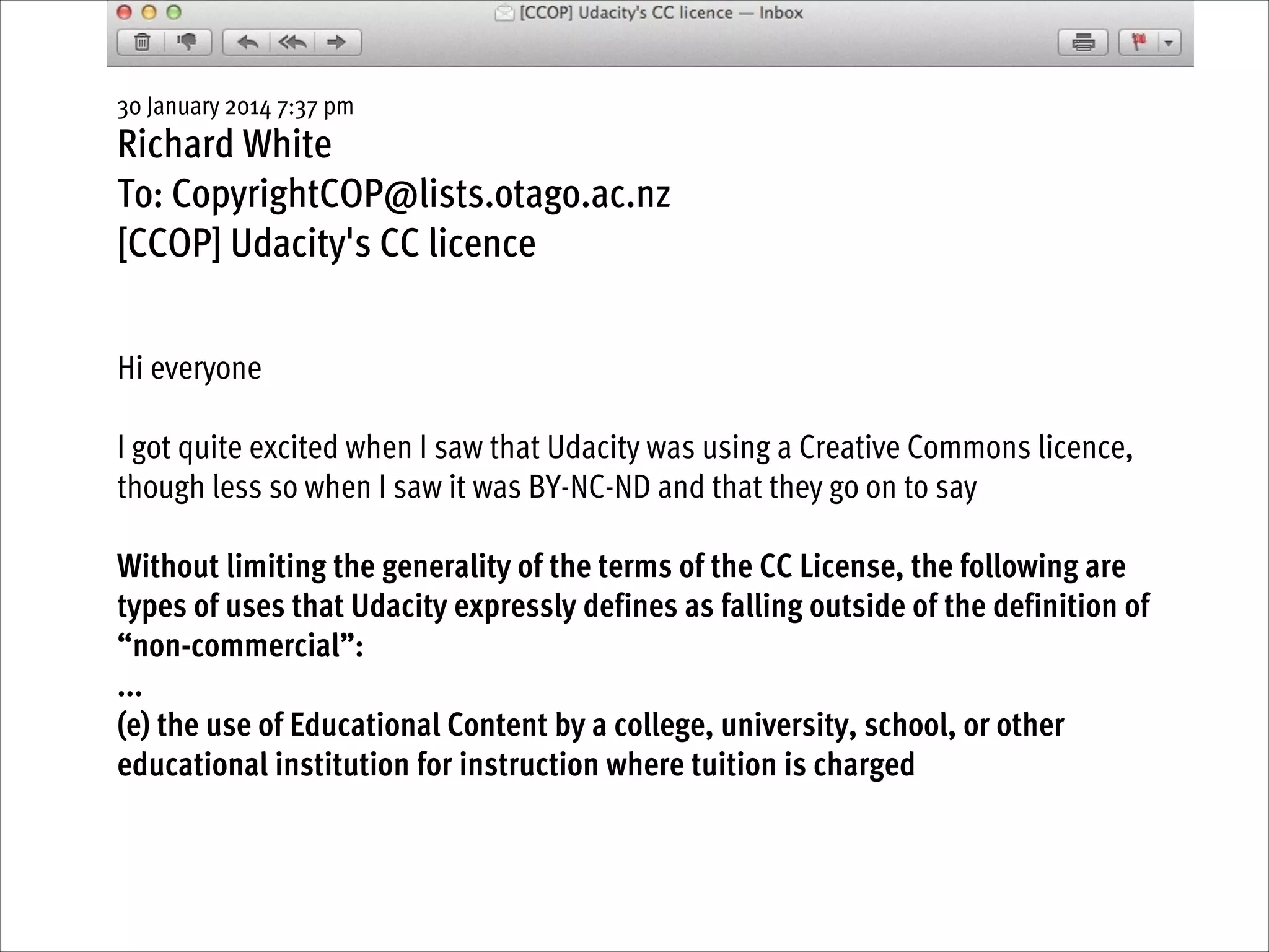 30 January 2014 7:37 pm

Richard White
To: CopyrightCOP@lists.otago.ac.nz
[CCOP] Udacity's CC licence
!
!

Hi everyone
!

I got quite excited when I saw that Udacity was using a Creative Commons licence,
though less so when I saw it was BY-NC-ND and that they go on to say 
!

Without limiting the generality of the terms of the CC License, the following are
types of uses that Udacity expressly defines as falling outside of the definition of
“non-commercial”:
...
(e) the use of Educational Content by a college, university, school, or other
educational institution for instruction where tuition is charged

 