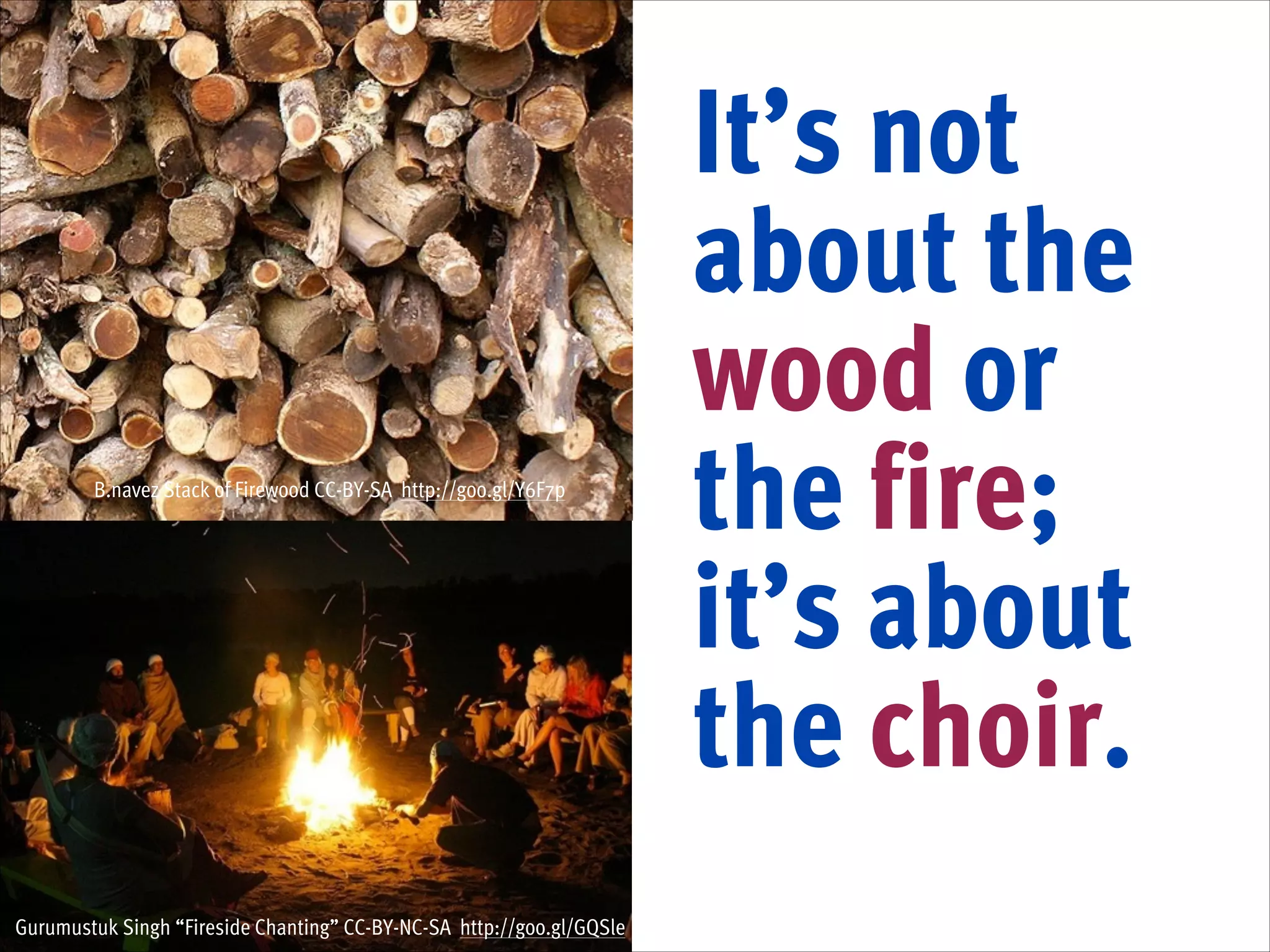 B.navez Stack of Firewood CC-BY-SA http://goo.gl/Y6F7p

Gurumustuk Singh “Fireside Chanting” CC-BY-NC-SA http://goo.gl/GQSle

It’s not
about the
wood or
the fire;
it’s about
the choir.

 