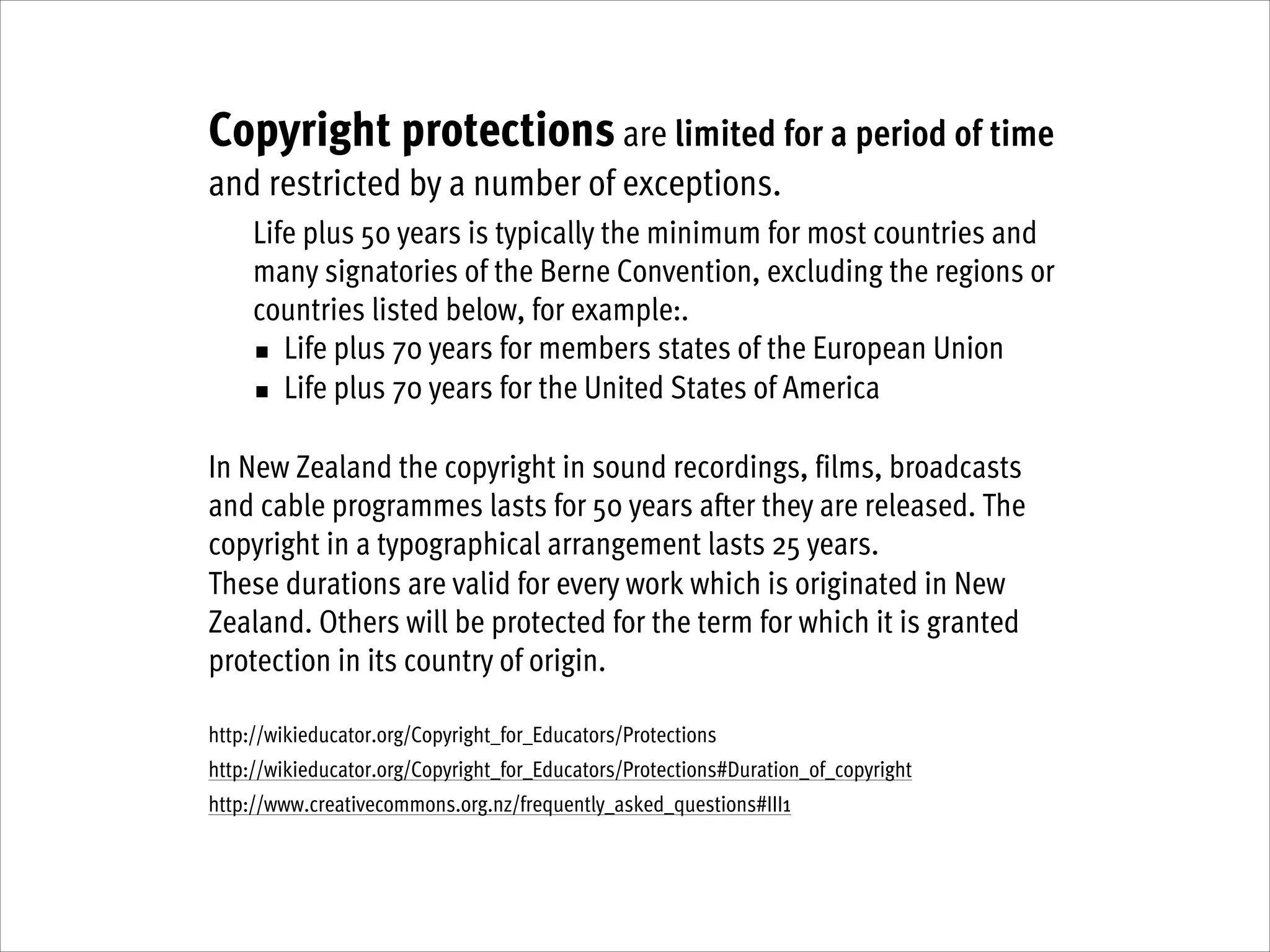 Copyright protections are limited for a period of time
and restricted by a number of exceptions.
Life plus 50 years is typically the minimum for most countries and
many signatories of the Berne Convention, excluding the regions or
countries listed below, for example:.
■ Life plus 70 years for members states of the European Union
■ Life plus 70 years for the United States of America
!
In New Zealand the copyright in sound recordings, films, broadcasts
and cable programmes lasts for 50 years after they are released. The
copyright in a typographical arrangement lasts 25 years.
These durations are valid for every work which is originated in New
Zealand. Others will be protected for the term for which it is granted
protection in its country of origin.
!
http://wikieducator.org/Copyright_for_Educators/Protections
http://wikieducator.org/Copyright_for_Educators/Protections#Duration_of_copyright
http://www.creativecommons.org.nz/frequently_asked_questions#III1

 