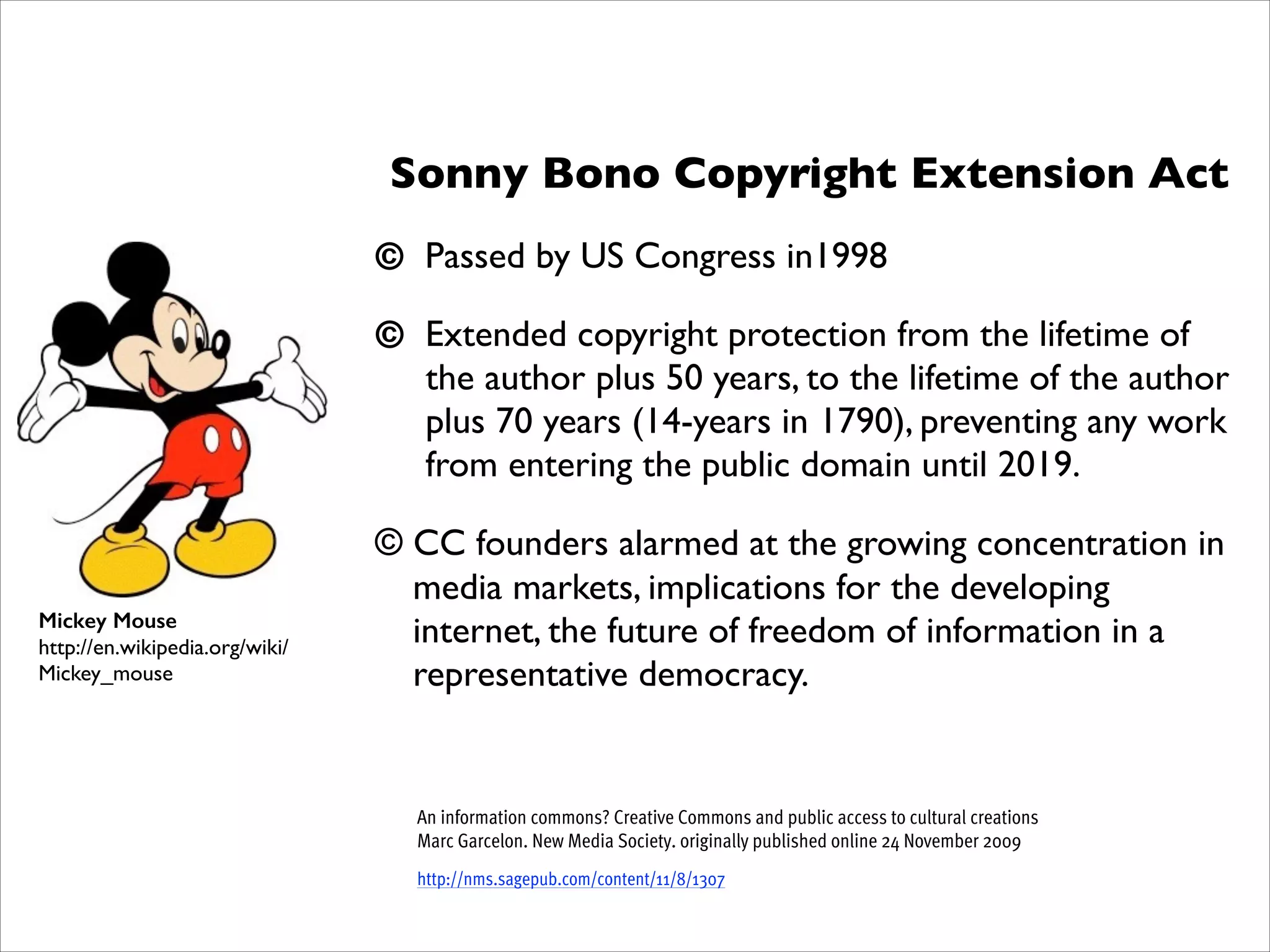 Sonny Bono Copyright Extension Act	

!

© Passed by US Congress in1998	

!

© Extended copyright protection from the lifetime of
the author plus 50 years, to the lifetime of the author
plus 70 years (14-years in 1790), preventing any work
from entering the public domain until 2019.	

!

Mickey Mouse
http://en.wikipedia.org/wiki/
Mickey_mouse

© CC founders alarmed at the growing concentration in
media markets, implications for the developing
internet, the future of freedom of information in a
representative democracy.	

!
!
!

An information commons? Creative Commons and public access to cultural creations 
Marc Garcelon. New Media Society. originally published online 24 November 2009
http://nms.sagepub.com/content/11/8/1307

 