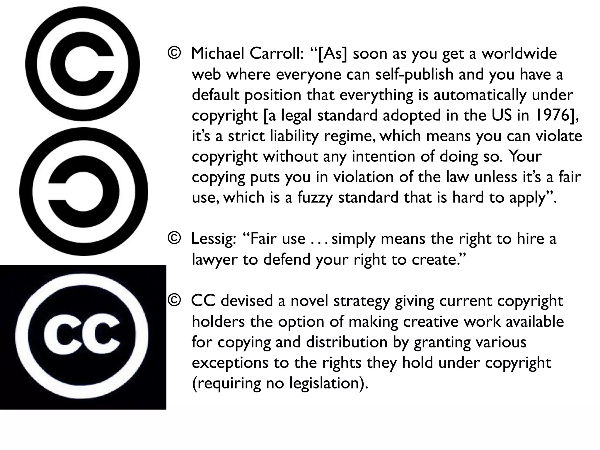 © Michael Carroll: “[As] soon as you get a worldwide
web where everyone can self-publish and you have a
default position that everything is automatically under
copyright [a legal standard adopted in the US in 1976],
it’s a strict liability regime, which means you can violate
copyright without any intention of doing so. Your
copying puts you in violation of the law unless it’s a fair
use, which is a fuzzy standard that is hard to apply”.	

!

© Lessig: “Fair use . . . simply means the right to hire a
lawyer to defend your right to create.” 
© CC devised a novel strategy giving current copyright
holders the option of making creative work available
for copying and distribution by granting various
exceptions to the rights they hold under copyright
(requiring no legislation).	

!
!
!

 
