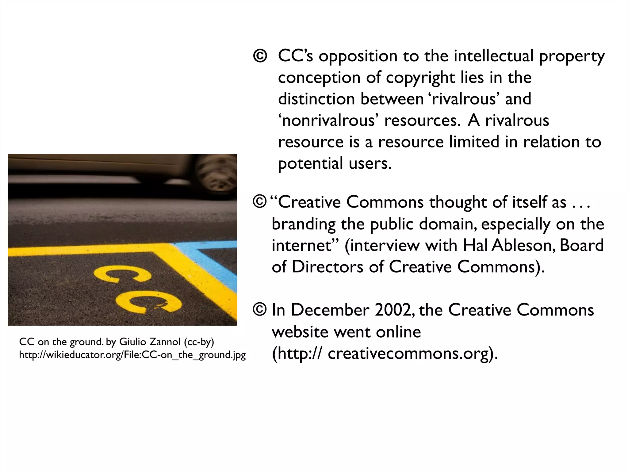 © CC’s opposition to the intellectual property
conception of copyright lies in the
distinction between ‘rivalrous’ and
‘nonrivalrous’ resources. A rivalrous
resource is a resource limited in relation to
potential users.	

!

© “Creative Commons thought of itself as . . .
branding the public domain, especially on the
internet” (interview with Hal Ableson, Board
of Directors of Creative Commons).	

!

CC on the ground. by Giulio Zannol (cc-by)	

http://wikieducator.org/File:CC-on_the_ground.jpg

© In December 2002, the Creative Commons
website went online 
(http:// creativecommons.org).	

!
!
!

 