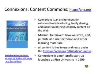 Connexions: Content Commons: http://cnx.org
                              • Connexions is an environment for
                                collaboratively developing, freely sharing,
                                and rapidly publishing scholarly content on
                                the Web.
                              • Mission: to reinvent how we write, edit,
                                publish, and use textbooks and other
                                learning materials.
                              • All content is free to use and reuse under
                                the Creative Commons "attribution" license.
Collaborative Statistics      • Connexions is a non-profit start-up
written by Barbara Illowsky
and Susan Dean
                                launched at Rice University in 1999
 