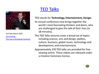 TED Talks
                                   TED stands for Technology, Entertainment, Design.
                                   Its annual conference now brings together the
                                       world's most fascinating thinkers and doers, who
                                       are challenged to give the talk of their lives (in
                                       18 minutes).
Ted Talks March 2007
Larry Lessig –                     The TED Talks lectures cover a broad set of topics
The Law is Strangling Creativity       including science, arts and design, politics,
                                       culture, business, global issues, technology and
                                       development, and entertainment.
                                   Approximately 370 TED talks are provided for free
                                       viewing online. These videos are released under
                                       a Creative Commons license.
 