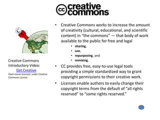 • Creative Commons works to increase the amount
                                        of creativity (cultural, educational, and scientific
                                        content) in “the commons” — that body of work
                                        available to the public for free and legal
                                               •   sharing,
                                               •   use,
                                               •   repurposing, and
Creative Commons                               •   remixing.
Introductory Video:                   • CC provides free, easy-to-use legal tools
     Get Creative                       providing a simple standardized way to grant
Flash movie licensed under Creative
Commons License.                        copyright permissions to their creative work.
                                      • Licenses enable authors to easily change their
                                        copyright terms from the default of “all rights
                                        reserved” to “some rights reserved.”
 