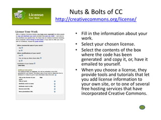 Nuts & Bolts of CC
http://creativecommons.org/license/

        • Fill in the information about your
          work.
        • Select your chosen license.
        • Select the contents of the box
          where the code has been
          generated and copy it, or, have it
          emailed to yourself.
        • When you choose a license, they
          provide tools and tutorials that let
          you add license information to
          your own site, or to one of several
          free hosting services that have
          incorporated Creative Commons.
 