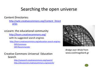 Searching the open universe
Content Directories:
    http://wiki.creativecommons.org/Content_Direct
       ories

ccLearn: the educational community
    http://learn.creativecommons.org/
    with its suggested search engines
    http://learn.creativecommons.org/education-search-engines
         OER Commons
         OER Recommender
                                                                Bridge over Wisla from
Creative Commons Universal Education                            www.coolimagebank.gr
   Search
        http://uesearch.creativecommons.org/search/
        http://discovered.creativecommons.org/search/
 