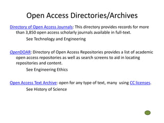Open Access Directories/Archives
Directory of Open Access Journals: This directory provides records for more
   than 3,850 open access scholarly journals available in full-text.
         See Technology and Engineering

OpenDOAR: Directory of Open Access Repositories provides a list of academic
  open access repositories as well as search screens to aid in locating
  repositories and content.
       See Engineering Ethics

Open Access Text Archive: open for any type of text, many using CC licenses.
       See History of Science
 