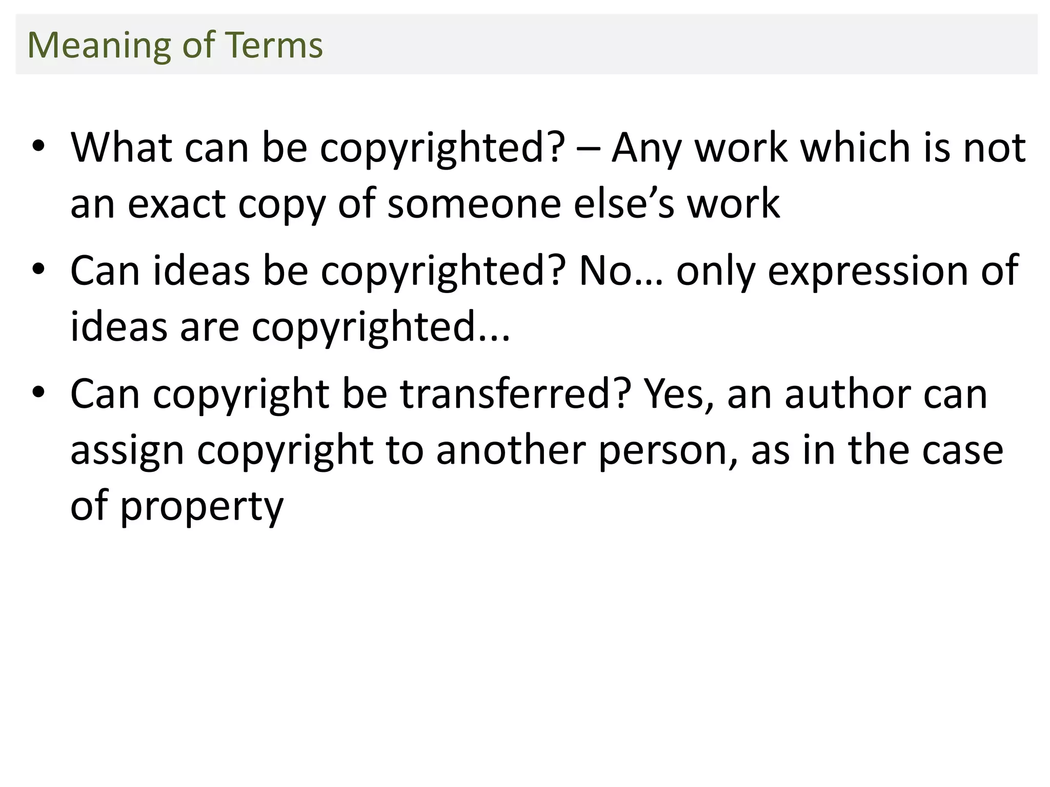 • What can be copyrighted? – Any work which is not
an exact copy of someone else’s work
• Can ideas be copyrighted? No… only expression of
ideas are copyrighted...
• Can copyright be transferred? Yes, an author can
assign copyright to another person, as in the case
of property
Meaning of Terms
 
