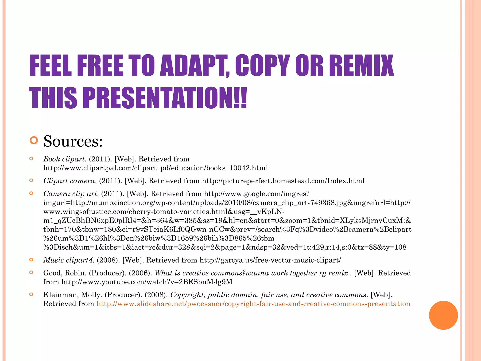 FEEL FREE TO ADAPT, COPY OR REMIX THIS PRESENTATION!! Sources : Book clipart . (2011). [Web]. Retrieved from http://www.clipartpal.com/clipart_pd/education/books_10042.html   Clipart camera . (2011). [Web]. Retrieved from http://pictureperfect.homestead.com/Index.html  Camera clip art . (2011). [Web]. Retrieved from http://www.google.com/imgres?imgurl=http://mumbaiaction.org/wp-content/uploads/2010/08/camera_clip_art-749368.jpg&imgrefurl=http://www.wingsofjustice.com/cherry-tomato-varieties.html&usg=__vKpLN-m1_qZUcBhBN6xpE0plRl4=&h=364&w=385&sz=19&hl=en&start=0&zoom=1&tbnid=XLyksMjrnyCuxM:&tbnh=170&tbnw=180&ei=r9vSTeiaK6Lf0QGwn-nCCw&prev=/search%3Fq%3Dvideo%2Bcamera%2Bclipart%26um%3D1%26hl%3Den%26biw%3D1659%26bih%3D865%26tbm%3Disch&um=1&itbs=1&iact=rc&dur=328&sqi=2&page=1&ndsp=32&ved=1t:429,r:14,s:0&tx=88&ty=108  Music clipart4 . (2008). [Web]. Retrieved from http://garcya.us/free-vector-music-clipart/  Good, Robin. (Producer). (2006).  What is creative commons?wanna work together rg remix  . [Web]. Retrieved from http://www.youtube.com/watch?v=2BESbnMJg9M   Kleinman, Molly. (Producer). (2008).  Copyright, public domain, fair use, and creative commons . [Web]. Retrieved from  http://www.slideshare.net/pwoessner/copyright-fair-use-and-creative-commons-presentation   