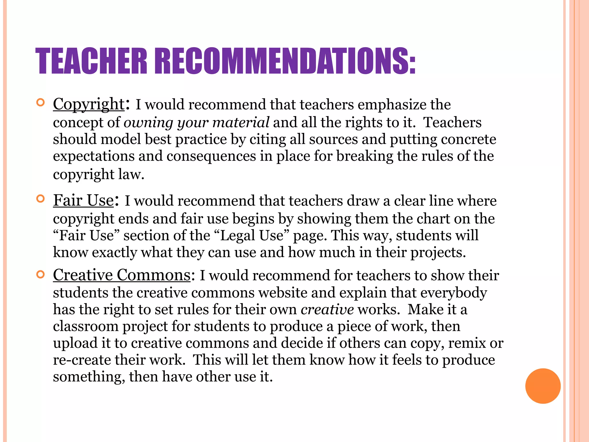 TEACHER RECOMMENDATIONS: Copyright :  I would recommend that teachers emphasize the concept of  owning your material  and all the rights to it.  Teachers should model best practice by citing all sources and putting concrete expectations and consequences in place for breaking the rules of the copyright law.   Fair Use :  I would recommend that teachers draw a clear line where copyright ends and fair use begins by showing them the chart on the “Fair Use” section of the “Legal Use” page. This way, students will know exactly what they can use and how much in their projects. Creative Commons :  I would recommend for teachers to show their students the creative commons website and explain that everybody has the right to set rules for their own  creative  works.  Make it a classroom project for students to produce a piece of work, then upload it to creative commons and decide if others can copy, remix or re-create their work.  This will let them know how it feels to produce something, then have other use it.  