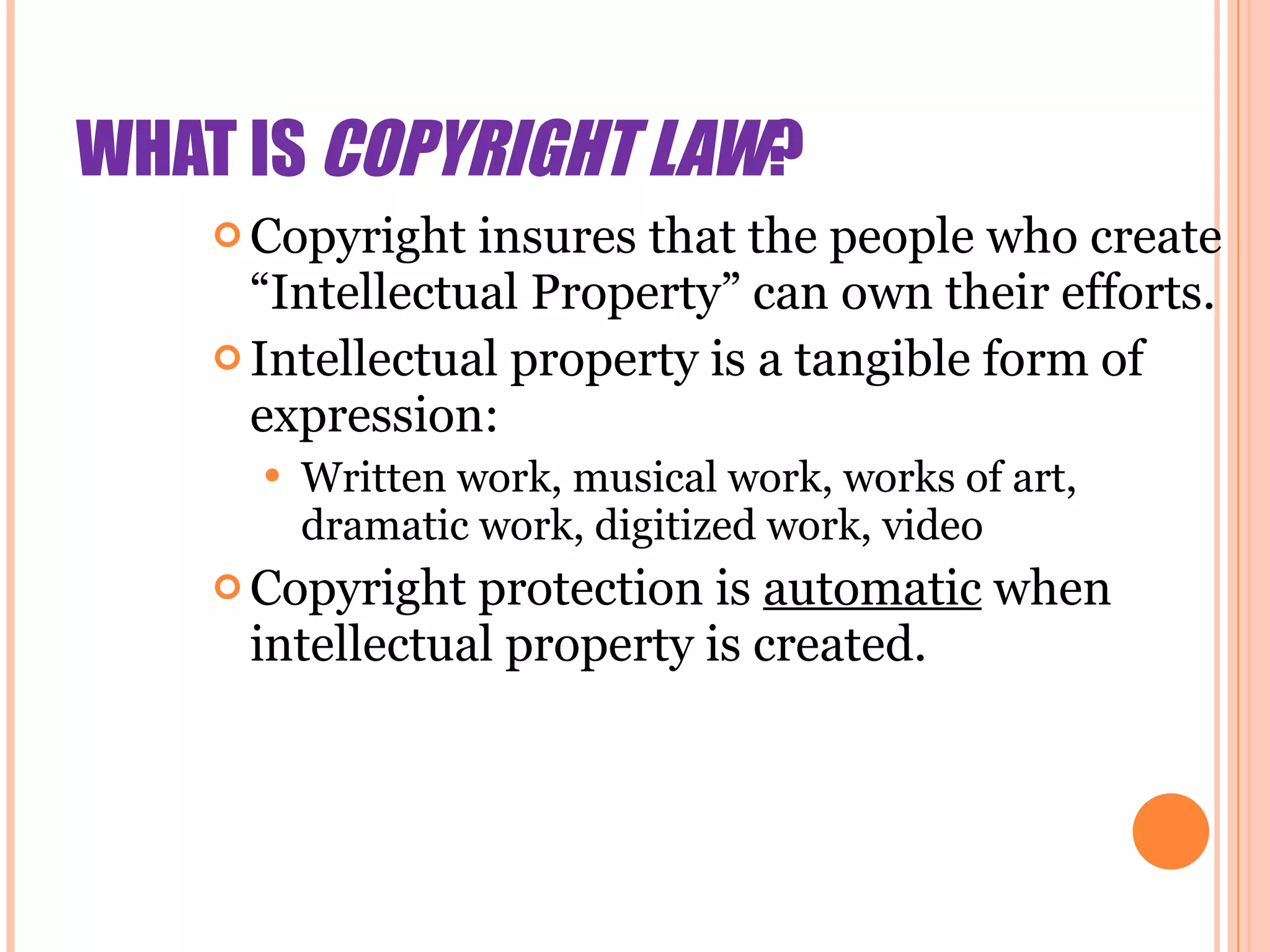WHAT IS  COPYRIGHT LAW ? Copyright insures that the people who create “Intellectual Property” can own their efforts. Intellectual property is a tangible form of expression: Written work, musical work, works of art, dramatic work, digitized work, video Copyright protection is  automatic  when intellectual property is created. 