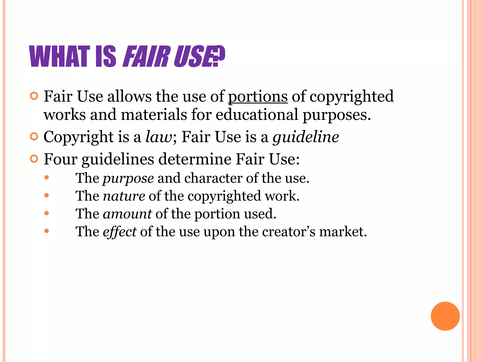 WHAT IS  FAIR USE ? Fair Use allows the use of  portions  of copyrighted works and materials for educational purposes. Copyright is a  law ; Fair Use is a  guideline Four guidelines determine Fair Use: The  purpose   and character of the use.  The  nature  of the copyrighted work.  The  amount  of the portion used.  The  effect  of the use upon the creator’s market. 