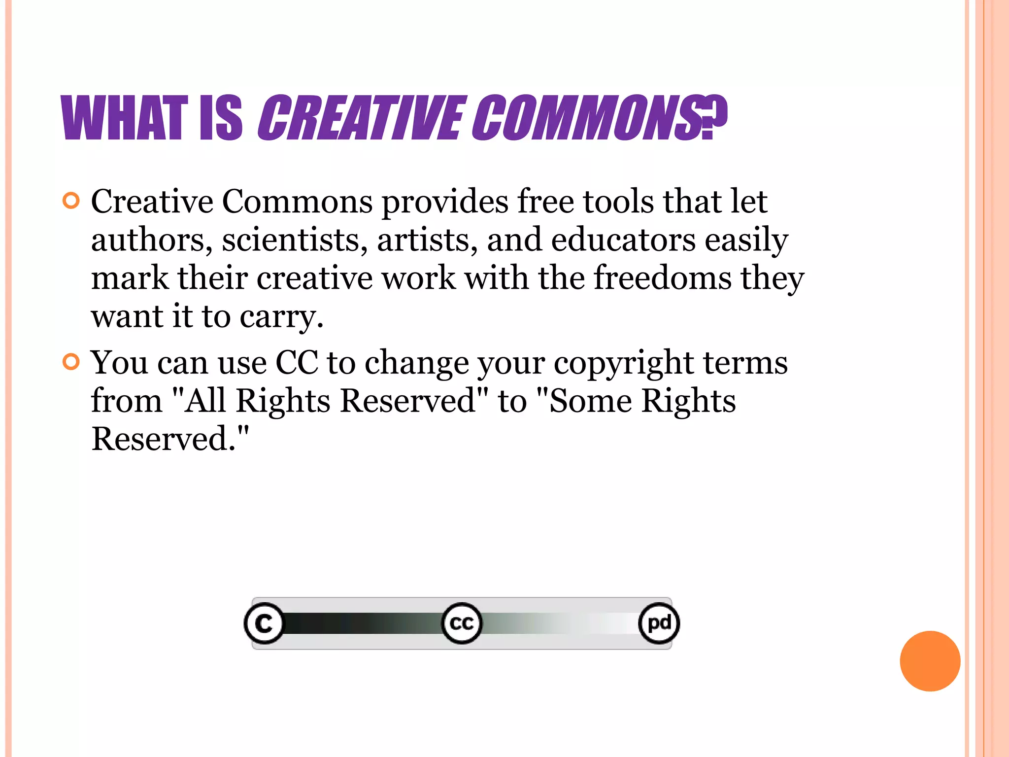 WHAT IS  CREATIVE COMMONS ? Creative Commons provides free tools that let authors, scientists, artists, and educators easily mark their creative work with the freedoms they want it to carry. You can use CC to change your copyright terms from &quot;All Rights Reserved&quot; to &quot;Some Rights Reserved.&quot; 