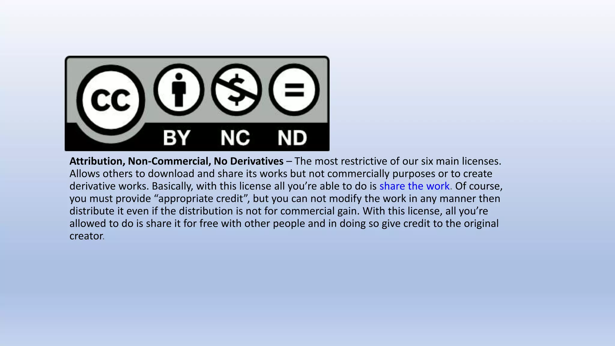 Attribution, Non-Commercial, No Derivatives – The most restrictive of our six main licenses.
Allows others to download and share its works but not commercially purposes or to create
derivative works. Basically, with this license all you’re able to do is share the work. Of course,
you must provide “appropriate credit”, but you can not modify the work in any manner then
distribute it even if the distribution is not for commercial gain. With this license, all you’re
allowed to do is share it for free with other people and in doing so give credit to the original
creator.
 