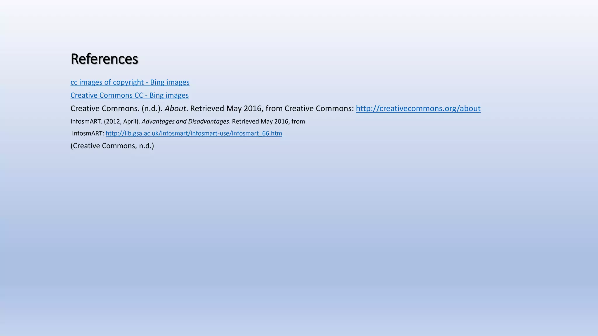 References
cc images of copyright - Bing images
Creative Commons CC - Bing images
Creative Commons. (n.d.). About. Retrieved May 2016, from Creative Commons: http://creativecommons.org/about
InfosmART. (2012, April). Advantages and Disadvantages. Retrieved May 2016, from
InfosmART: http://lib.gsa.ac.uk/infosmart/infosmart-use/infosmart_66.htm
(Creative Commons, n.d.)
 