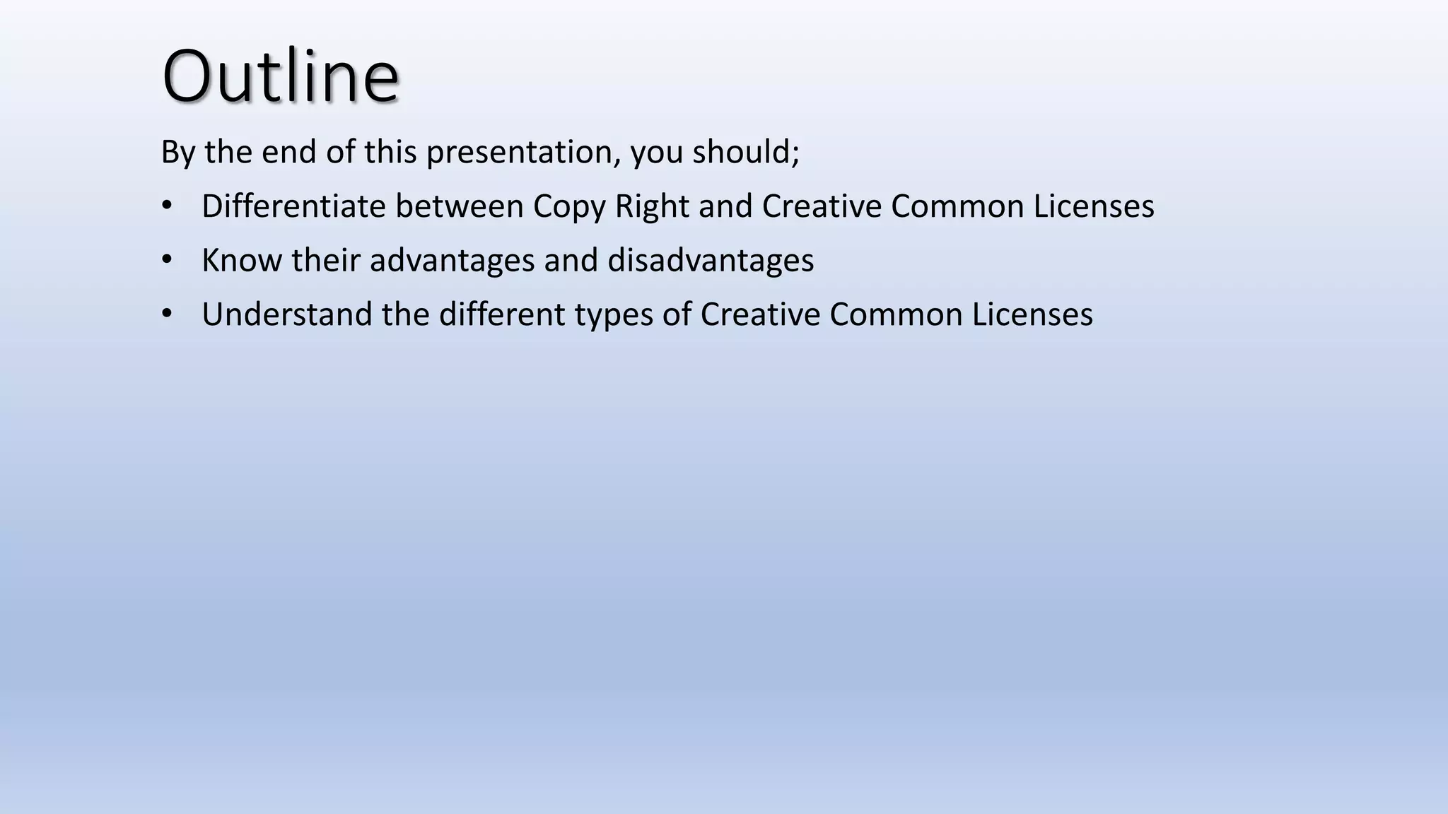 Outline
By the end of this presentation, you should;
• Differentiate between Copy Right and Creative Common Licenses
• Know their advantages and disadvantages
• Understand the different types of Creative Common Licenses
 