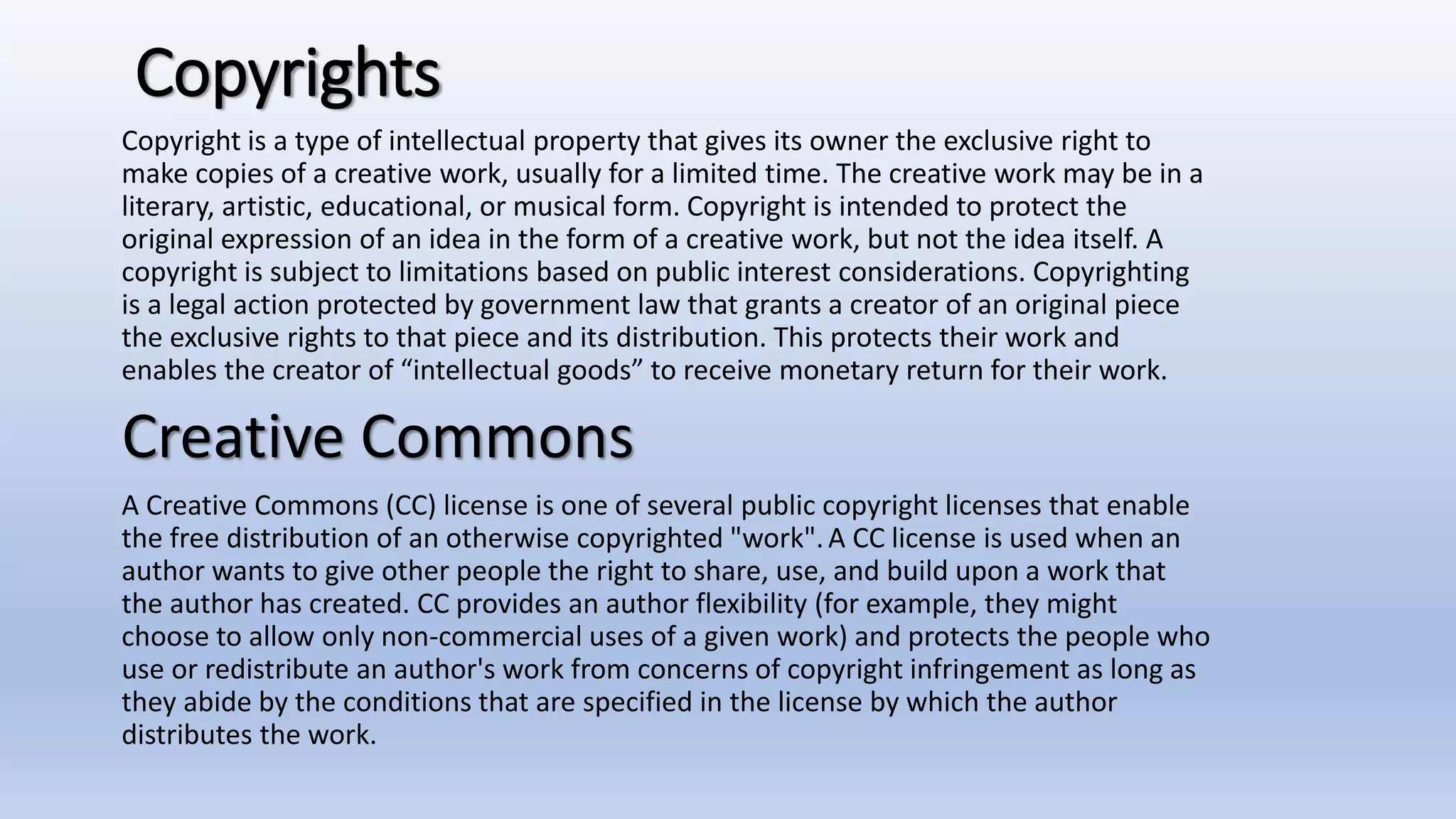 Copyrights
Copyright is a type of intellectual property that gives its owner the exclusive right to
make copies of a creative work, usually for a limited time. The creative work may be in a
literary, artistic, educational, or musical form. Copyright is intended to protect the
original expression of an idea in the form of a creative work, but not the idea itself. A
copyright is subject to limitations based on public interest considerations. Copyrighting
is a legal action protected by government law that grants a creator of an original piece
the exclusive rights to that piece and its distribution. This protects their work and
enables the creator of “intellectual goods” to receive monetary return for their work.
Creative Commons
A Creative Commons (CC) license is one of several public copyright licenses that enable
the free distribution of an otherwise copyrighted "work".A CC license is used when an
author wants to give other people the right to share, use, and build upon a work that
the author has created. CC provides an author flexibility (for example, they might
choose to allow only non-commercial uses of a given work) and protects the people who
use or redistribute an author's work from concerns of copyright infringement as long as
they abide by the conditions that are specified in the license by which the author
distributes the work.
 