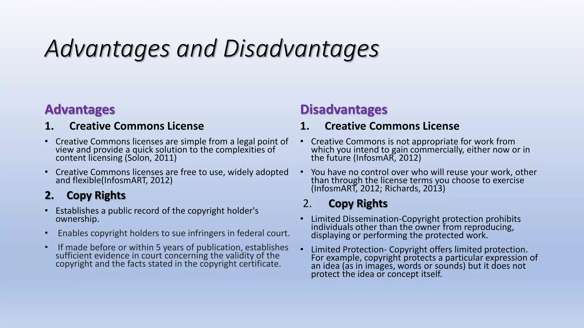 Advantages and Disadvantages
Advantages
1. Creative Commons License
• Creative Commons licenses are simple from a legal point of
view and provide a quick solution to the complexities of
content licensing (Solon, 2011)
• Creative Commons licenses are free to use, widely adopted
and flexible(InfosmART, 2012)
2. Copy Rights
• Establishes a public record of the copyright holder's
ownership.
• Enables copyright holders to sue infringers in federal court.
• If made before or within 5 years of publication, establishes
sufficient evidence in court concerning the validity of the
copyright and the facts stated in the copyright certificate.
Disadvantages
1. Creative Commons License
• Creative Commons is not appropriate for work from
which you intend to gain commercially, either now or in
the future (InfosmAR, 2012)
• You have no control over who will reuse your work, other
than through the license terms you choose to exercise
(InfosmART, 2012; Richards, 2013)
2. Copy Rights
• Limited Dissemination-Copyright protection prohibits
individuals other than the owner from reproducing,
displaying or performing the protected work.
• Limited Protection- Copyright offers limited protection.
For example, copyright protects a particular expression of
an idea (as in images, words or sounds) but it does not
protect the idea or concept itself.
 