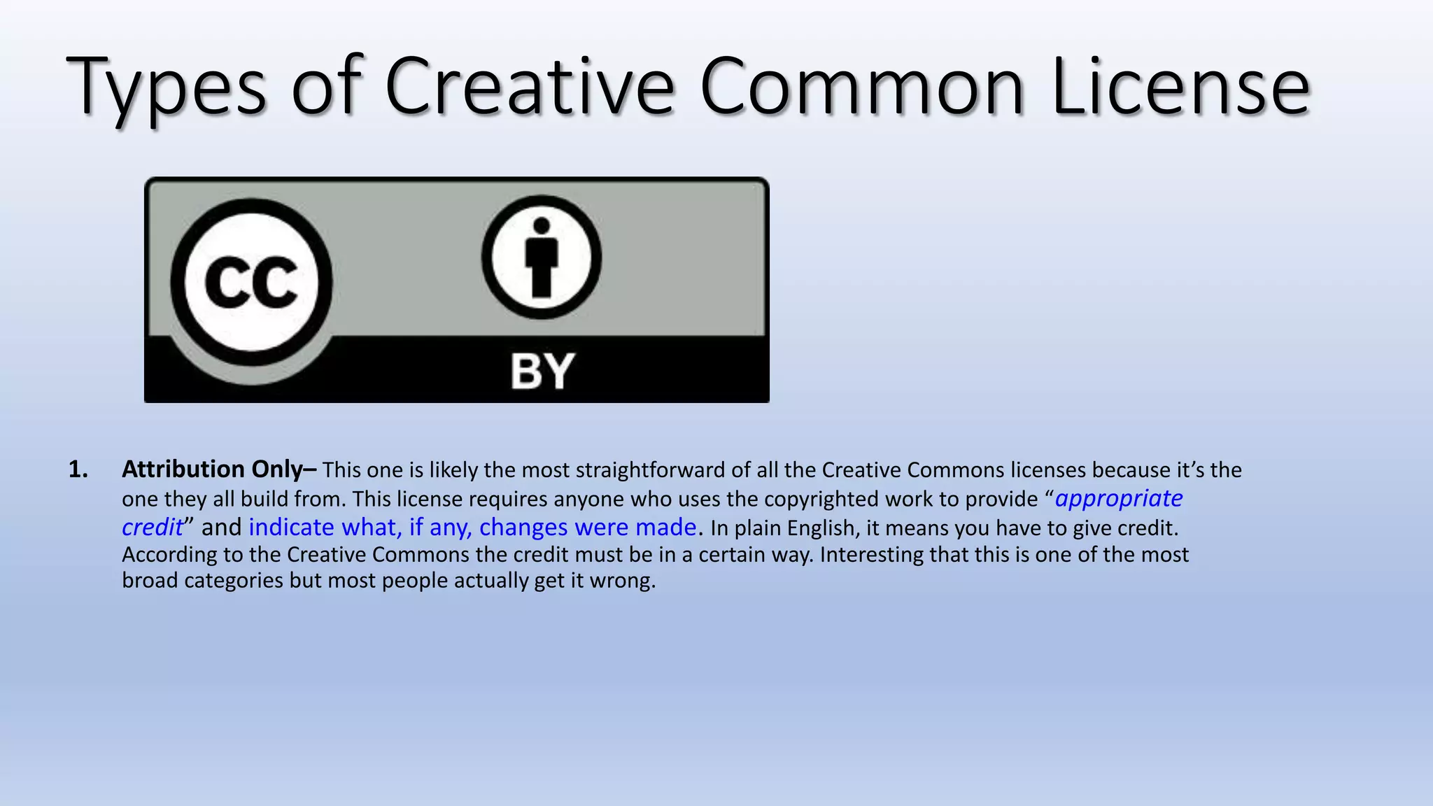 Types of Creative Common License
1. Attribution Only– This one is likely the most straightforward of all the Creative Commons licenses because it’s the
one they all build from. This license requires anyone who uses the copyrighted work to provide “appropriate
credit” and indicate what, if any, changes were made. In plain English, it means you have to give credit.
According to the Creative Commons the credit must be in a certain way. Interesting that this is one of the most
broad categories but most people actually get it wrong.
 