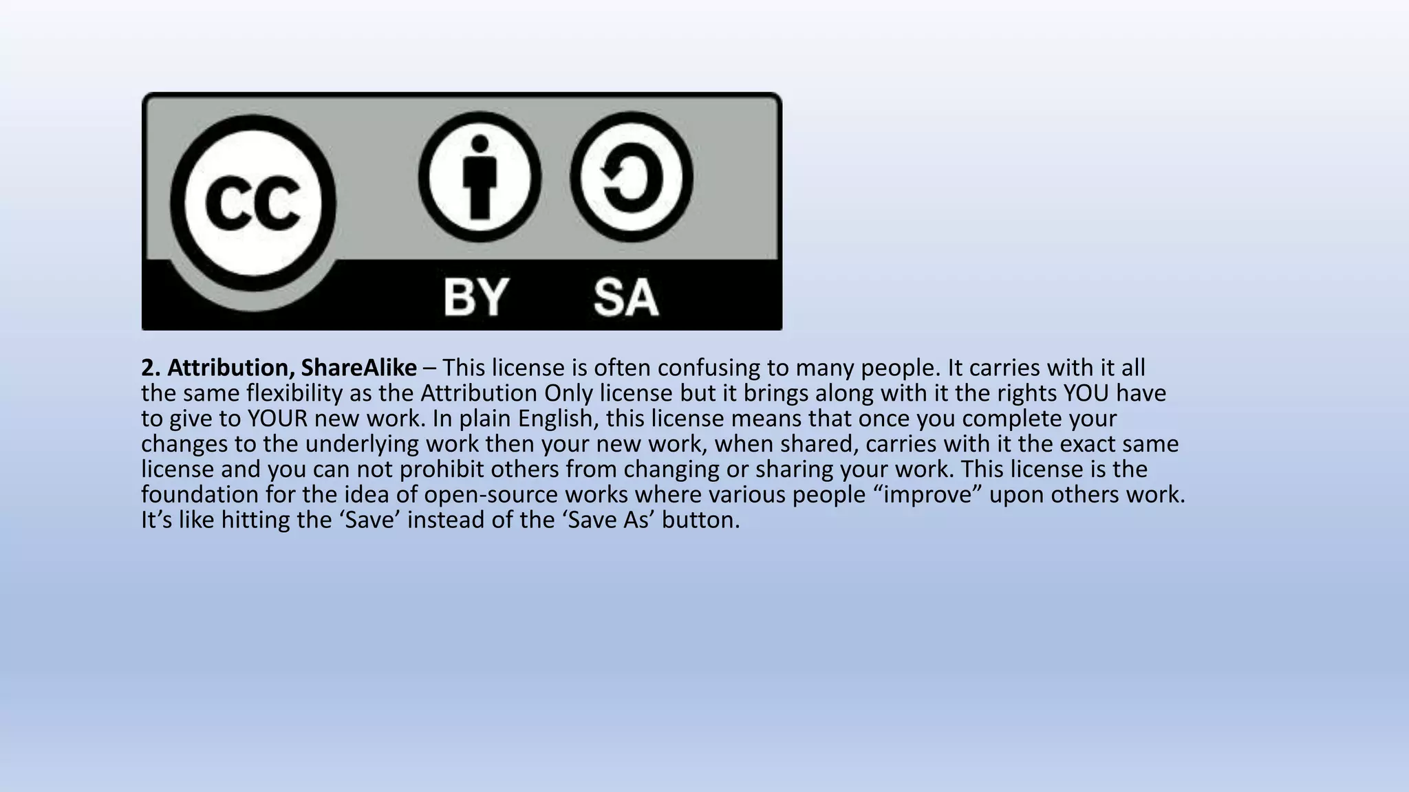 2. Attribution, ShareAlike – This license is often confusing to many people. It carries with it all
the same flexibility as the Attribution Only license but it brings along with it the rights YOU have
to give to YOUR new work. In plain English, this license means that once you complete your
changes to the underlying work then your new work, when shared, carries with it the exact same
license and you can not prohibit others from changing or sharing your work. This license is the
foundation for the idea of open-source works where various people “improve” upon others work.
It’s like hitting the ‘Save’ instead of the ‘Save As’ button.
 