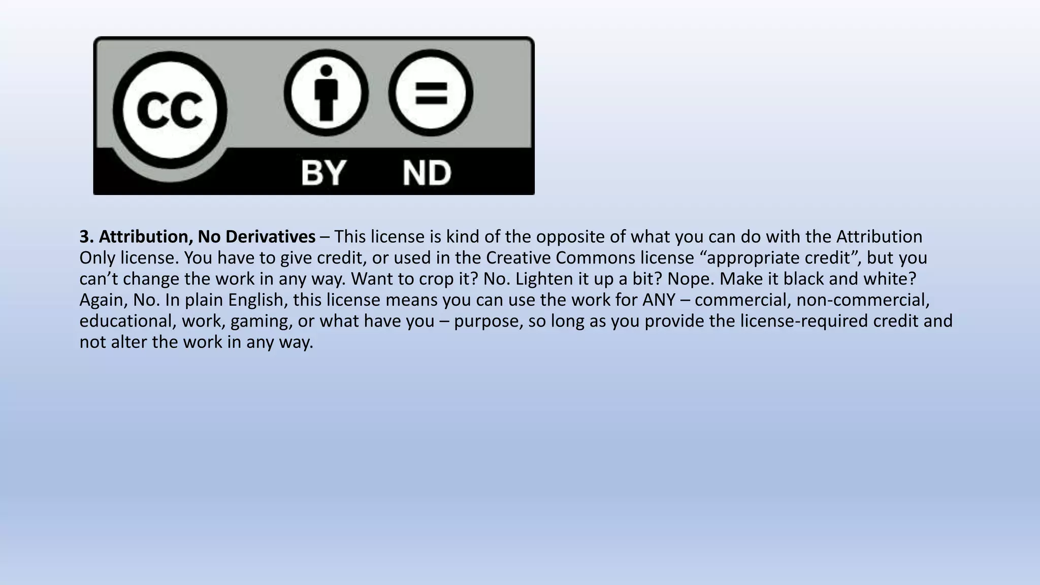 3. Attribution, No Derivatives – This license is kind of the opposite of what you can do with the Attribution
Only license. You have to give credit, or used in the Creative Commons license “appropriate credit”, but you
can’t change the work in any way. Want to crop it? No. Lighten it up a bit? Nope. Make it black and white?
Again, No. In plain English, this license means you can use the work for ANY – commercial, non-commercial,
educational, work, gaming, or what have you – purpose, so long as you provide the license-required credit and
not alter the work in any way.
 