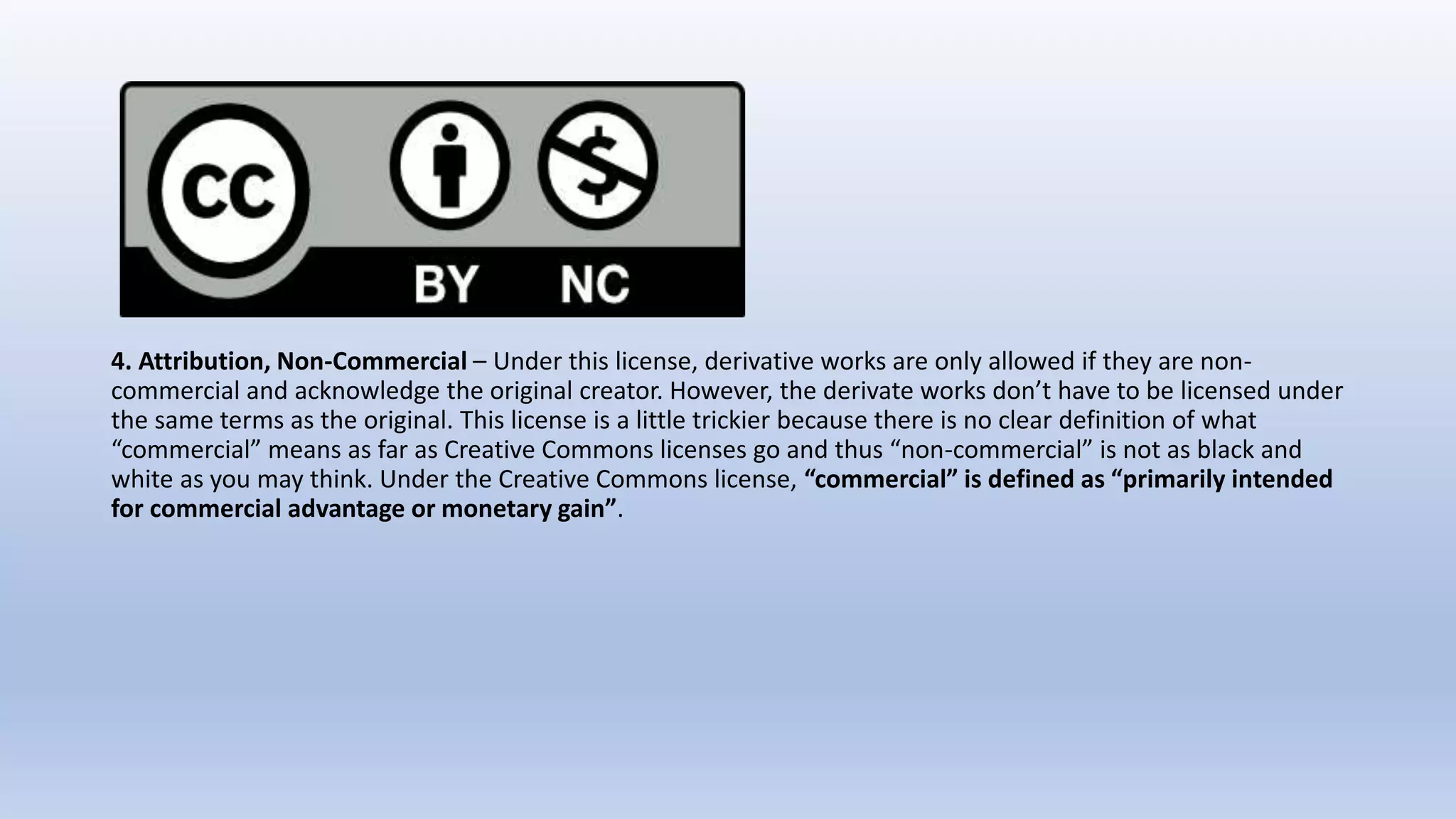 4. Attribution, Non-Commercial – Under this license, derivative works are only allowed if they are non-
commercial and acknowledge the original creator. However, the derivate works don’t have to be licensed under
the same terms as the original. This license is a little trickier because there is no clear definition of what
“commercial” means as far as Creative Commons licenses go and thus “non-commercial” is not as black and
white as you may think. Under the Creative Commons license, “commercial” is defined as “primarily intended
for commercial advantage or monetary gain”.
 