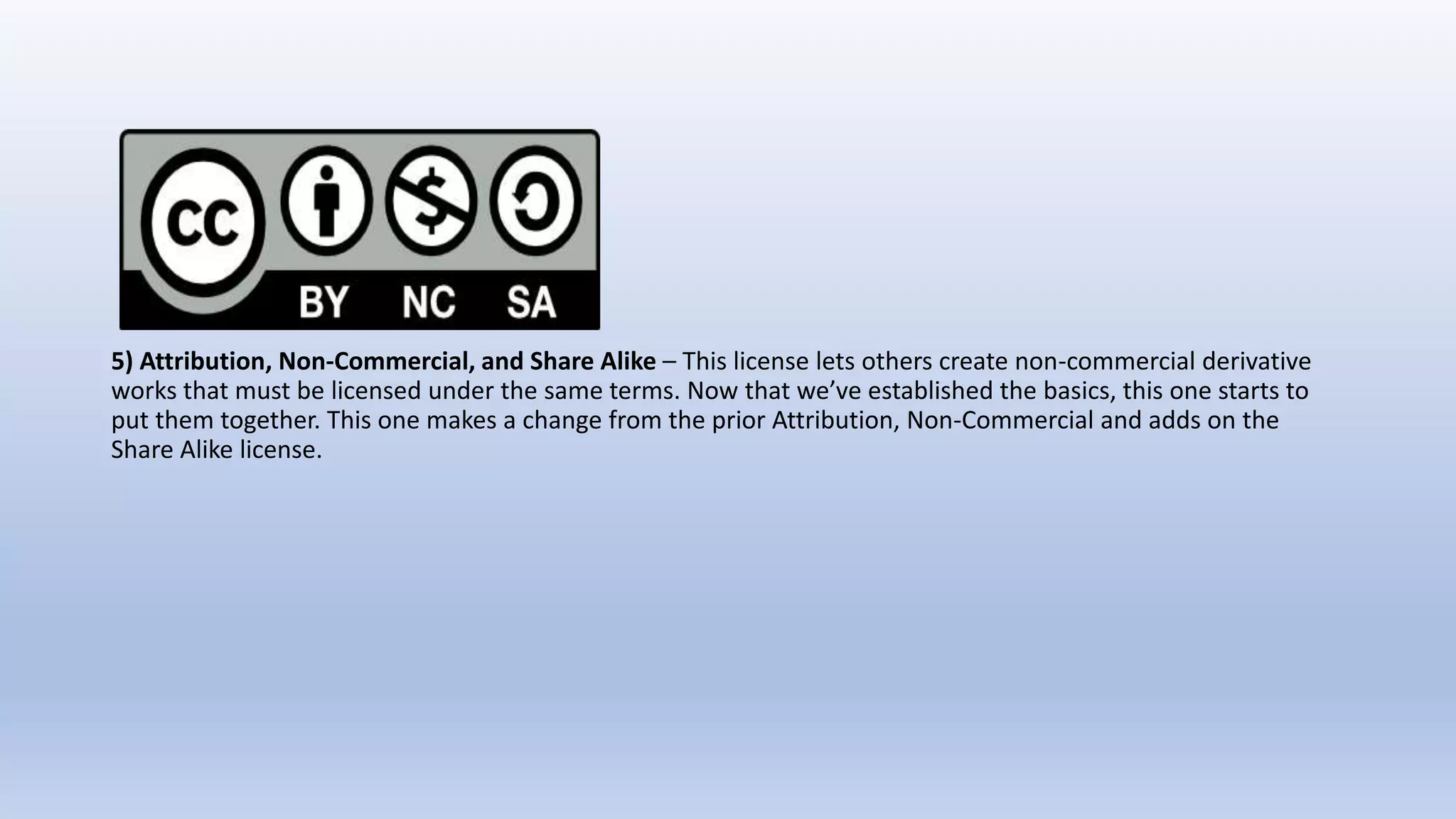 5) Attribution, Non-Commercial, and Share Alike – This license lets others create non-commercial derivative
works that must be licensed under the same terms. Now that we’ve established the basics, this one starts to
put them together. This one makes a change from the prior Attribution, Non-Commercial and adds on the
Share Alike license.
 