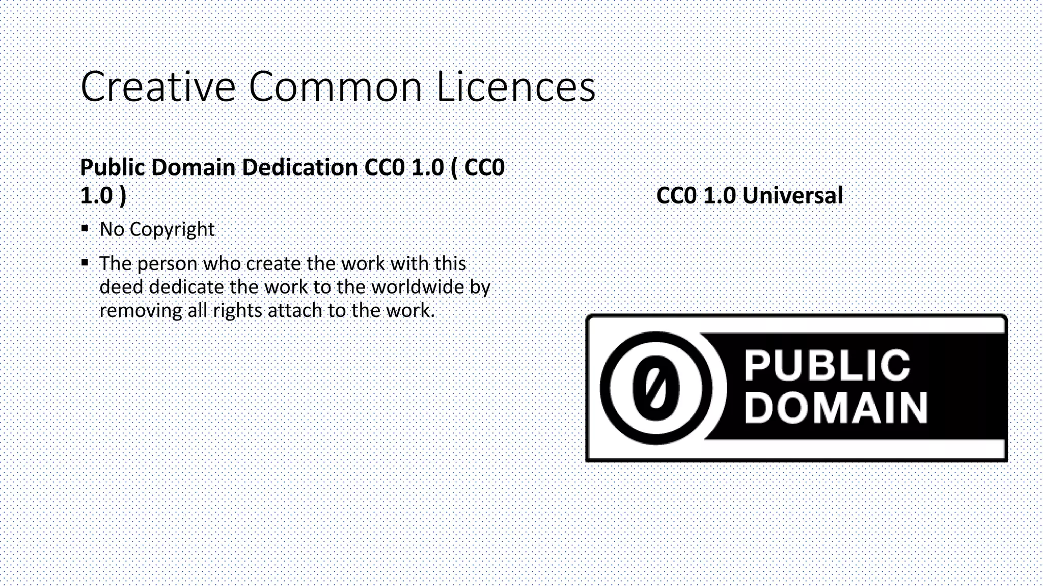 Creative Common Licences
Public Domain Dedication CC0 1.0 ( CC0
1.0 )
 No Copyright
 The person who create the work with this
deed dedicate the work to the worldwide by
removing all rights attach to the work.
CC0 1.0 Universal
 