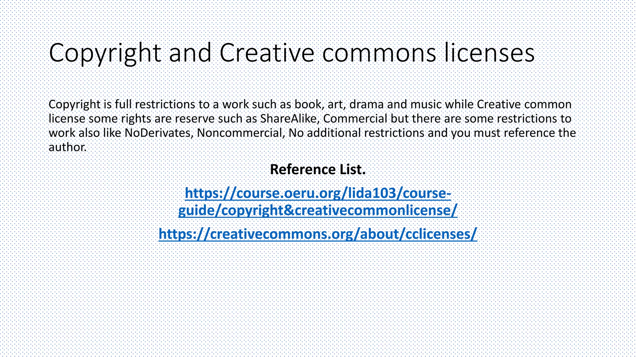 Copyright and Creative commons licenses
Copyright is full restrictions to a work such as book, art, drama and music while Creative common
license some rights are reserve such as ShareAlike, Commercial but there are some restrictions to
work also like NoDerivates, Noncommercial, No additional restrictions and you must reference the
author.
Reference List.
https://course.oeru.org/lida103/course-
guide/copyright&creativecommonlicense/
https://creativecommons.org/about/cclicenses/
 