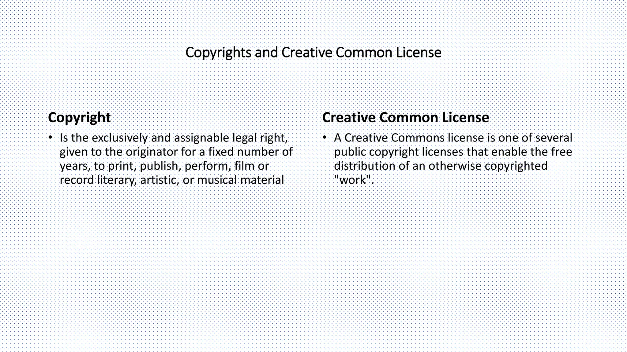 Creative Common License
Copyrights and Creative Common License
Copyright
• A Creative Commons license is one of several
public copyright licenses that enable the free
distribution of an otherwise copyrighted
"work".
• Is the exclusively and assignable legal right,
given to the originator for a fixed number of
years, to print, publish, perform, film or
record literary, artistic, or musical material
 